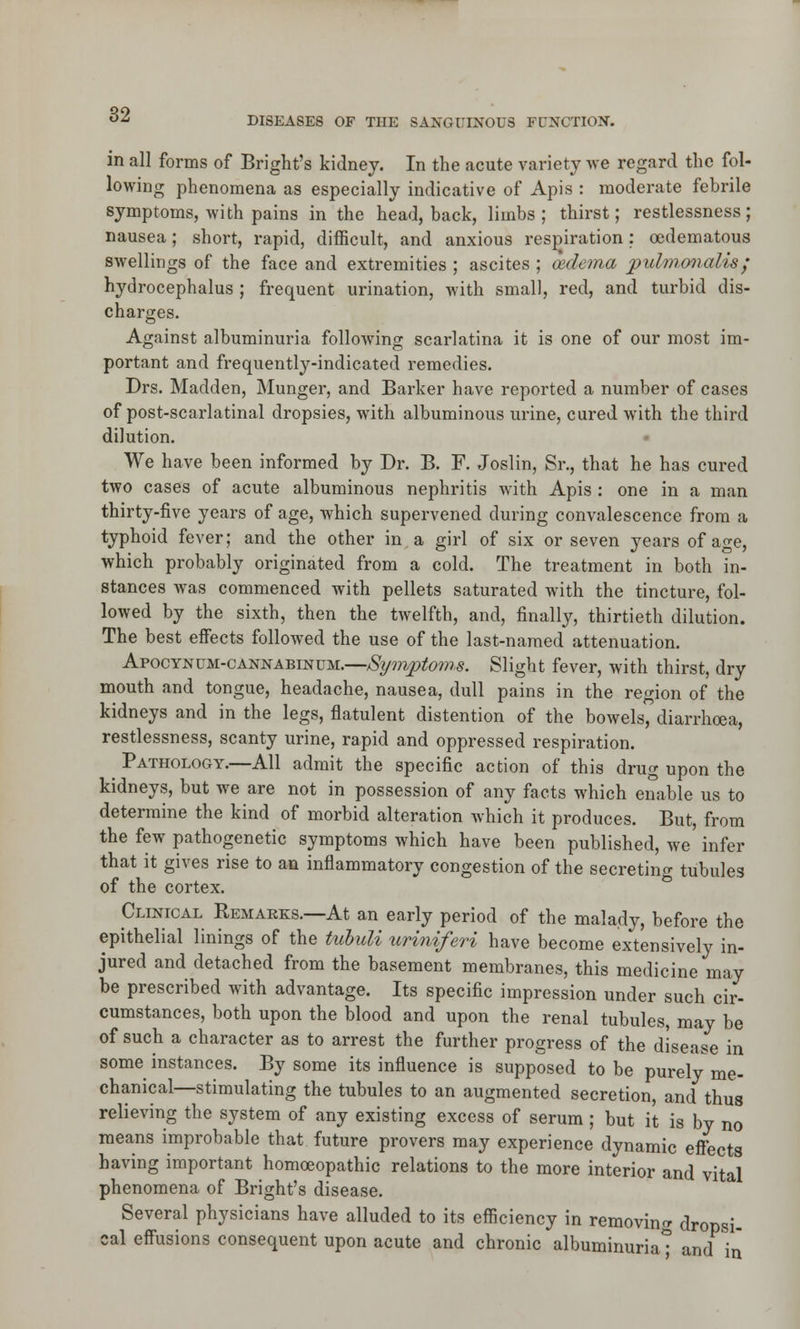 DISEASES OF THE SANGUINOU8 FUNCTION. in all forms of Bright's kidney. In the acute variety we regard the fol- lowing phenomena as especially indicative of Apis : moderate febrile symptoms, with pains in the head, back, limbs ; thirst; restlessness; nausea; short, rapid, difficult, and anxious respiration; cedematous swellings of the face and extremities ; ascites ; oedema puhnonalis; hydrocephalus ; frequent urination, with small, red, and turbid dis- charges. Against albuminuria following scarlatina it is one of our most im- portant and frequently-indicated remedies. Drs. Madden, Hunger, and Barker have reported a number of cases of post-scarlatinal dropsies, with albuminous urine, cured with the third dilution. We have been informed by Dr. B. F. Joslin, Sr., that he has cured two cases of acute albuminous nephritis with Apis : one in a man thirty-five years of age, which supervened during convalescence from a typhoid fever; and the other in a girl of six or seven years of age, which probably originated from a cold. The treatment in both in- stances was commenced with pellets saturated with the tincture, fol- lowed by the sixth, then the twelfth, and, finally, thirtieth dilution. The best effects followed the use of the last-named attenuation. Apocyncm-cannabinum.—/Symptoms. Slight fever, with thirst, dry mouth and tongue, headache, nausea, dull pains in the region of the kidneys and in the legs, flatulent distention of the bowels diarrhoea, restlessness, scanty urine, rapid and oppressed respiration. Pathology.—All admit the specific action of this drug upon the kidneys, but we are not in possession of any facts which enable us to determine the kind of morbid alteration which it produces. But, from the few pathogenetic symptoms which have been published, we' infer that it gives rise to an inflammatory congestion of the secreting tubules of the cortex. Clinical Remarks.—At an early period of the malady, before the epithelial linings of the tubuli uriniferi have become extensively in- jured and detached from the basement membranes, this medicine may be prescribed with advantage. Its specific impression under such cir- cumstances, both upon the blood and upon the renal tubules, may be of such a character as to arrest the further progress of the disease in some instances. By some its influence is supposed to be purely me- chanical—stimulating the tubules to an augmented secretion, and thus relieving the system of any existing excess of serum ; but it is by no means improbable that future provers may experience dynamic effects having important homoeopathic relations to the more interior and vital phenomena of Bright's disease. Several physicians have alluded to its efficiency in removing dropsi- cal effusions consequent upon acute and chronic albuminuria* and in