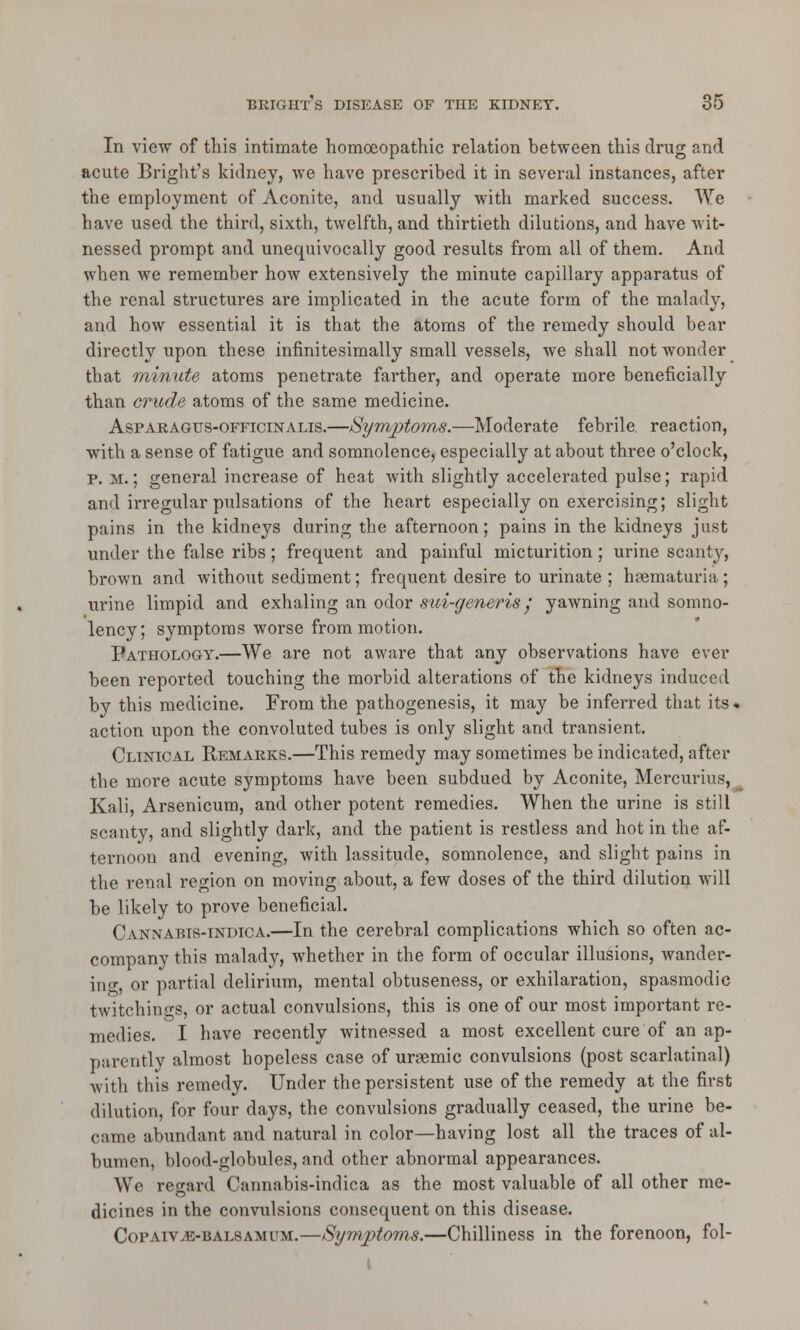 In view of this intimate homoeopathic relation between this drug and acute Bright's kidney, we have prescribed it in several instances, after the employment of Aconite, and usually with marked success. We have used the third, sixth, twelfth, and thirtieth dilutions, and have wit- nessed prompt and unequivocally good results from all of them. And when we remember how extensively the minute capillary apparatus of the renal structures are implicated in the acute form of the malady, and how essential it is that the atoms of the remedy should bear directly upon these infinitesimally small vessels, we shall not wonder that minute atoms penetrate farther, and operate more beneficially than crude atoms of the same medicine. Aspaeagus-officinalis.—Symptoms.—Moderate febrile reaction, with a sense of fatigue and somnolence, especially at about three o'clock, p. M.; general increase of heat with slightly accelerated pulse; rapid and irregular pulsations of the heart especially on exercising; slight pains in the kidneys during the afternoon; pains in the kidneys just under the false ribs; frequent and painful micturition; urine scanty, brown and without sediment; frequent desire to urinate; haematuria; urine limpid and exhaling an odor stci-generis j yawning and somno- lency; symptoms worse from motion. Pathology.—We are not aware that any observations have ever been reported touching the morbid alterations of the kidneys induced by this medicine. From the pathogenesis, it may be inferred that its. action upon the convoluted tubes is only slight and transient. Clinical Remaeks.—This remedy may sometimes be indicated, after the more acute symptoms have been subdued by Aconite, Mercurius, Kali, Arsenicum, and other potent remedies. When the urine is still scanty, and slightly dark, and the patient is restless and hot in the af- ternoon and evening, with lassitude, somnolence, and slight pains in the renal region on moving about, a few doses of the third dilution will be likely to prove beneficial. Cannabis-indica.—In the cerebral complications which so often ac- company this malady, whether in the form of occular illusions, wander- ing, or partial delirium, mental obtuseness, or exhilaration, spasmodic twitchings, or actual convulsions, this is one of our most important re- medies. I have recently witnessed a most excellent cure of an ap- parently almost hopeless case of ursemic convulsions (post scarlatinal) with this remedy. Under the persistent use of the remedy at the first dilution, for four days, the convulsions gradually ceased, the urine be- came abundant and natural in color—having lost all the traces of al- bumen, blood-globules, and other abnormal appearances. We regard Cannabis-indica as the most valuable of all other me- dicines in the convulsions consequent on this disease. Coi'Aiv^e-balsamum.—Symptoms.—Chilliness in the forenoon, fol- \