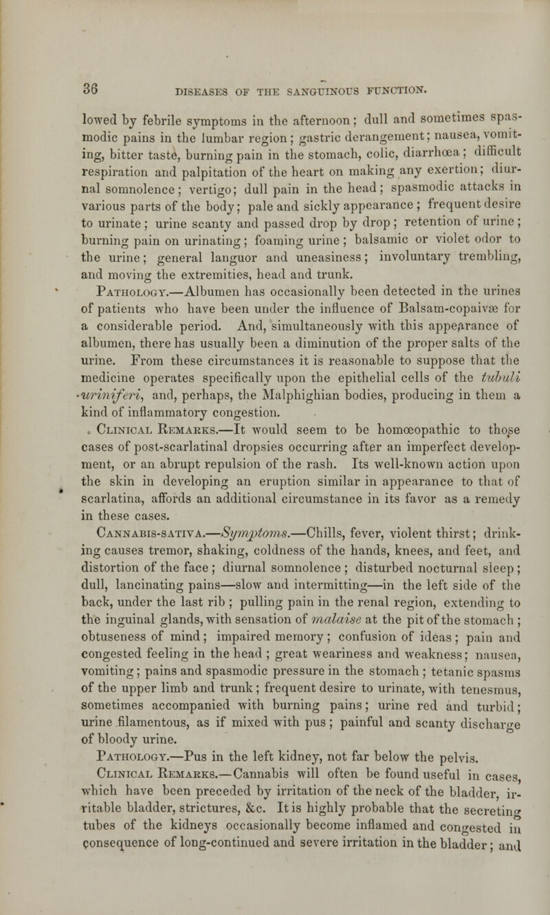 lowed by febrile symptoms in the afternoon; dull and sometimes spas- modic pains in the lumbar region; gastric derangement; nausea, vomit- ing, bitter taste, burning pain in the stomach, colic, diarrhoea; difficult respiration and palpitation of the heart on making any exertion; diur- nal somnolence; vertigo; dull pain in the head; spasmodic attacks in various parts of the body; pale and sickly appearance ; frequent desire to urinate ; urine scanty and passed drop by drop ; retention of urine ; burning pain on urinating; foaming urine ; balsamic or violet odor to the urine; general languor and uneasiness; involuntary trembling, and moving: the extremities, head and trunk. Pathology.—Albumen has occasionally been detected in the urines of patients who have been under the influence of Balsam-copaivje for a considerable period. And, simultaneously with this appearance of albumen, there has usually been a diminution of the proper salts of the urine. From these circumstances it is reasonable to suppose that the medicine operates specifically upon the epithelial cells of the i/ubuli ■uriniferi, and, perhaps, the Malphighian bodies, producing in them a kind of inflammatory congestion. . Clinical Remarks.—It would seem to be homoeopathic to those cases of post-scarlatinal dropsies occurring after an imperfect develop- ment, or an abrupt repulsion of the rash. Its well-known action upon the skin in developing an eruption similar in appearance to that of scarlatina, affords an additional circumstance in its favor as a remedy in these cases. Cannabis-sativa.—Symptoms.—Chills, fever, violent thirst; drink- ing causes tremor, shaking, coldness of the hands, knees, and feet, and distortion of the face ; diurnal somnolence ; disturbed nocturnal sleep; dull, lancinating pains—slow and intermitting—in the left side of the back, under the last rib ; pulling pain in the renal region, extending to the inguinal glands, with sensation of malaise at the pit of the stomach ; obtuseness of mind; impaired memory; confusion of ideas ; pain and congested feeling in the head ; great weariness and weakness; nausea, vomiting; pains and spasmodic pressure in the stomach ; tetanic spasms of the upper limb and trunk; frequent desire to urinate, with tenesmus, sometimes accompanied with burning pains; urine red and turbid; urine filamentous, as if mixed with pus; painful and scanty discharge of bloody urine. Pathology.—Pus in the left kidney, not far below the pelvis. Clinical Remarks.—Cannabis will often be found useful in cases which have been preceded by irritation of the neck of the bladder ir- ritable bladder, strictures, &c. It is highly probable that the secreting tubes of the kidneys occasionally become inflamed and congested in consequence of long-continued and severe irritation in the bladder; and