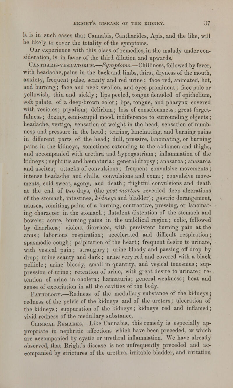 it is in such cases that Cannabis, Cantharides, Apis, and the like, will be likely to cover the totality of the symptoms. Our experience with this class of remedies, in the malady under con- sideration, is in favor of the third dilution and upwards. Cantharis-vesicatorum.—Symptoms.—Chilliness, followed by fever, with headache, pains in the back and limbs, thirst, dryness of the mouth, anxiety, frequent pulse, scanty and red urine ; face red, animated, hot, and burning; face and neck swollen, and eyes prominent; face pale or yellowish, thin and sickly ; lips peeled, tongue denuded of epithelium, soft palate, of a deep-brown color; lips, tongue, and pharynx covered with vesicles; ptyalism; delirium; loss of consciousness; great forget- fulness; dozing, semi-stupid mood, indifference to surrounding objects; headache, vertigo, sensation of weight in the head, sensation of numb- ness and pressure in the head; tearing, lancinating, and burning pains in different parts of the head; dull, pressive, lancinating, or burning pains in the kidneys, sometimes extending to the abdomen and thighs, and accompanied with urethra and hypogastrium; inflammation of the kidneys ; nephritis and hematuria; general dropsy; anasarca; anasarca and ascites; attacks of convulsions ; frequent convulsive movements; intense headache and chills, convulsions and coma ; convulsive move- ments, cold sweat, agony, and death ; frightful convulsions and death at the end of two days, (the post-mortem revealed deep ulcerations of the stomach, intestines, kidneys and bladder); gastric derangement, nausea, vomiting, pains of a burning, contractive, pressing, or lancinat- ing character in the stomach ; flatulent distention of the stomach and bowels; acute, burning pains in the umbilical region; colic, followed by diarrhoea; violent diarrhoea, with persistent burning pain at the anus; laborious respiration; accelerated and difficult respiration; spasmodic cough ; palpitation of the heart; frequent desire to urinate, with vesical pain ; strangury ; urine bloody and passing off drop by drop ; urine scanty and dark ; urine very red and covered with a black pellicle; urine bloody, small in quantity, and vesical tenesmus; sup- pression of urine ; retention of urine, with great desire to urinate ; re- tention of urine in cholera; hematuria; general weakness; heat and sense of excoriation in all the cavities of the body. Pathology.—Redness of the medullary substance of the kidneys; redness of the pelvis of the kidneys and of the ureters; ulceration of the kidneys; suppuration of the kidneys; kidneys red and inflamed; vivid redness of the medullary substance. Clinical Remarks.—Like Cannabis, this remedy is especially ap- propriate in nephritic affections which have been preceded, or which are accompanied by cystic or urethral inflammation. We have already observed, that Bright's disease is not unfrequently preceded and ac- companied by strictures of the urethra, irritable bladder, and irritation