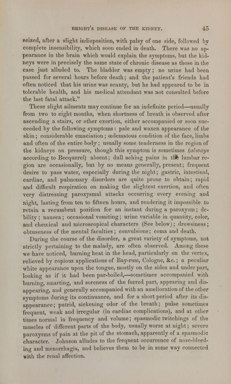 seized, after a slight indisposition, with palsy of one side, followed by complete insensibility, which soon ended in death. There was no ap- pearance in the brain which would explain the symptoms, but the kid- neys were in precisely the same state of chronic disease as those in the case just alluded to. The bladder was empty; no urine had been passed for several hours before death; and the patient's friends had often noticed that his urine was scanty, but he had appeared to be in tolerable health, and his medical attendant was not consulted before the last fatal attack. These slight ailments may continue for an indefinite period—usually from two to eight months, when shortness of breath is observed after ascending a stairs, or other exertion, either accompanied or soon suc- ceeded by the following symptoms : pale and waxen appearance of the skin; considerable emaciation ; cedematous condition of the face, limbs and often of the entire body ; usually some tenderness in the region of the kidneys on pressure, though this symptom is sometimes (always according to Becquerel) absent; dull aching pains in th% lumbar re- gion are occasionally, but by no means generally, present; frequent desire to pass water, especially during the night; gastric, intestinal, cardiac, and pulmonary disorders are quite prone to obtain; rapid and difficult respiration on making the slightest exertion, and often very distressing paroxysmal attacks occurring every evening and night, lasting from ten to fifteen hours, and rendering it impossible to retain a recumbent position for an instant during a paroxysm; de- bility ; nausea; occasional vomiting; urine variable in quantity, color, and chemical and microscopical characters (See below) ; drowsiness ; obtuseness of the mental faculties; convulsions; coma and death. Durin^ the course of the disorder, a great variety of symptoms, not strictly pertaining to the malady, are often observed. Among these we 'have noticed, burning heat in the head, particularly on the vertex, relieved by copious applications of Bay-rum, Cologne, &c.; a peculiar white appearance upon the tongue, mostly on the sides and under part, lookino- as if it had been par-boiled,—sometimes accompanied with burning, smarting, and soreness of the furred part, appearing and dis- appearing, and generally accompanied with an amelioration of the otber symptoms during its continuance, and for a short period after its dis- appearance; putrid, sickening odor of the breath; pulse sometimes frequent, weak and irregular (in cardiac complications), and at other times normal in frequency and volume; spasmodic twitchings of the muscles of different parts of the body, usually worse at night; severe paroxysms of pain at the pit of the stomach, apparently of a spasmodic character. Johnson alludes to the frequent occurrence of nose-bleed- ing and monorrhagia, and believes them to be in some way connected with the renal affection.