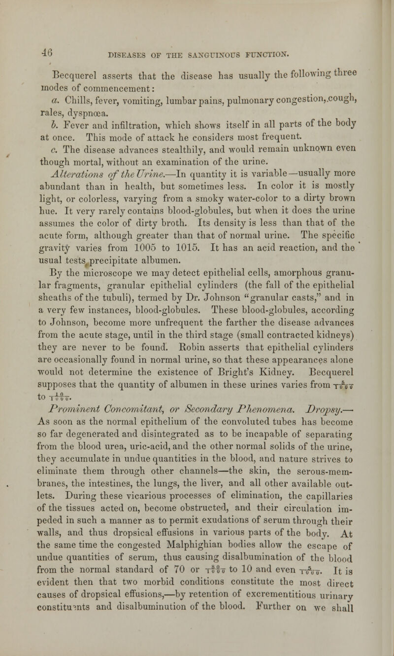 Becquerel asserts that the disease has usually the following three modes of commencement: a. Chills, fever, vomiting, lumbar pains, pulmonary congestion,.cough, rales, dyspnoea. b. Fever and infiltration, which shows itself in all parts of the body at once. This mode of attack he considers most frequent. c. The disease advances stealthily, and would remain unknown even though mortal, without an examination of the urine. Alterations of the Urine.—In quantity it is variable—usually more abundant than in health, but sometimes less. In color it is mostly light, or colorless, varying from a smoky water-color to a dirty brown hue. It very rarely contains blood-globules, but when it does the urine assumes the color of dirty broth. Its density is less than that of the acute form, although greater than that of normal urine. The specific gravity varies from 1005 to 1015. It has an acid reaction, and the usual tests, precipitate albumen. By the microscope we may detect epithelial cells, amorphous granu- lar fragments, granular epithelial cylinders (the fall of the epithelial sheaths of the tubuli), termed by Dr. Johnson granular casts, and in a very few instances, blood-globules. These blood-globules, according to Johnson, become more unfrequent the farther the disease advances from the acute stage, until in the third stage (small contracted kidneys) they are never to be found. Robin asserts that epithelial cylinders are occasionally found in normal urine, so that these appearances alone would not determine the existence of Bright's Kidney. Becquerel supposes that the quantity of albumen in these urines varies from tAtt tO i o u o. Prominent Concomitant, or Secondary Phenomena. Dropsy.— As soon as the normal epithelium of the convoluted tubes has become so far degenerated and disintegrated as to be incapable of separating from the blood urea, uric-acid, and the other normal solids of the urine, they accumulate in undue quantities in the blood, and nature strives to eliminate them through other channels—the skin, the serous-mem- branes, the intestines, the lungs, the liver, and all other available out- lets. During these vicarious processes of elimination, the capillaries of the tissues acted on, become obstructed, and their circulation im- peded in such a manner as to permit exudations of serum through their walls, and thus dropsical effusions in various parts of the body. At the same time the congested Malphighian bodies allow the escape of undue quantities of serum, thus causing disalbumination of the blood from the normal standard of 70 or tI!? to 10 and even tttV o. It is evident then that two morbid conditions constitute the most direct causes of dropsical effusions,—by retention of excrementitious urinary constituents and disalbuminution of the blood. Further on we shall