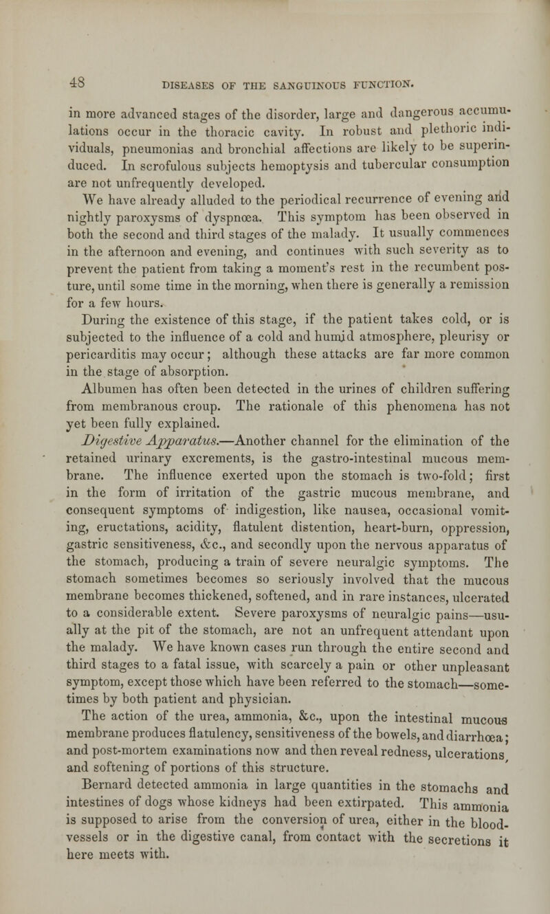 in more advanced stages of the disorder, large and dangerous accumu- lations occur in the thoracic cavity. In robust and plethoric indi- viduals, pneumonias and bronchial affections are likely to be superin- duced. In scrofulous subjects hemoptysis and tubercular consumption are not unfrequently developed. We have already alluded to the periodical recurrence of evening arid nightly paroxysms of dyspnoea. This symptom has been observed in both the second and third stages of the malady. It usually commences in the afternoon and evening, and continues with such severity as to prevent the patient from taking a moment's rest in the recumbent pos- ture, until some time in the morning, when there is generally a remission for a few hours. During the existence of this stage, if the patient takes cold, or is subjected to the influence of a cold and humid atmosphere, pleurisy or pericarditis may occur; although these attacks are far more common in the stage of absorption. Albumen has often been detected in the urines of children suffering from membranous croup. The rationale of this phenomena has not yet been fully explained. Digestive Apparatus.—Another channel for the elimination of the retained urinary excrements, is the gastro-intestinal mucous mem- brane. The influence exerted upon the stomach is two-fold; first in the form of irritation of the gastric mucous membrane, and consequent symptoms of indigestion, like nausea, occasional vomit- ing, eructations, acidity, flatulent distention, heart-burn, oppression, gastric sensitiveness, &c, and secondly upon the nervous apparatus of the stomach, producing a train of severe neuralgic symptoms. The stomach sometimes becomes so seriously involved that the mucous membrane becomes thickened, softened, and in rare instances, ulcerated to a considerable extent. Severe paroxysms of neuralgic pains—usu- ally at the pit of the stomach, are not an unfrequent attendant upon the malady. We have known cases run through the entire second and third stages to a fatal issue, with scarcely a pain or other unpleasant symptom, except those which have been referred to the stomach some- times by both patient and physician. The action of the urea, ammonia, &c, upon the intestinal mucous membrane produces flatulency, sensitiveness of the bowels, and diarrhoea* and post-mortem examinations now and then reveal redness, ulcerations and softening of portions of this structure. Bernard detected ammonia in large quantities in the stomachs and intestines of dogs whose kidneys had been extirpated. This ammonia is supposed to arise from the conversion of urea, either in the blood- vessels or in the digestive canal, from contact with the secretions it here meets with.