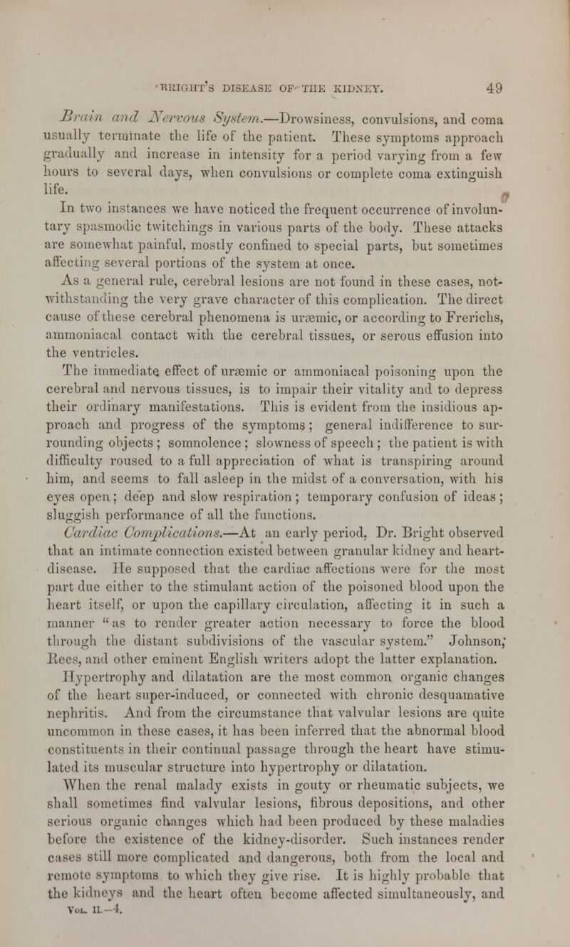 Brain and Nervous System.—Drowsiness, convulsions, and coma usually terminate the life of the patient. These symptoms approach gradually and increase in intensity for a period varying from a few hours to several days, when convulsions or complete coma extinguish life. ■ In two instances wTe have noticed the frequent occurrence of involun- tary spasmodic twitchings in various parts of the body. These attacks are somewhat painful, mostly confined to special parts, but sometimes affecting several portions of the system at once. As a general rule, cerebral lesions are not found in these cases, not- withstanding the very grave character of this complication. The direct cause of these cerebral phenomena is ursemic, or according to Frerichs, ammoniacal contact with the cerebral tissues, or serous effusion into the ventricles. The immediate, effect of unemic or ammoniacal poisoning upon the cerebral and nervous tissues, is to impair their vitality and to depress their ordinary manifestations. This is evident from the insidious ap- proach and progress of the symptoms; general indifference to sur- rounding objects ; somnolence; slowness of speech ; the patient is with difficulty roused to a full appreciation of what is transpiring around him, and seems to fall asleep in the midst of a conversation, with his eyes open; deep and slow respiration ; temporary confusion of ideas ; sluggish performance of all the functions. Cardiac Complications.—At an early period, Dr. Bright observed that an intimate connection existed between granular kidney and heart- disease. He supposed that the cardiac affections were for the most part due either to the stimulant action of the poisoned blood upon the heart itself, or upon the capillary circulation, affecting it in such a manner  as to render greater action necessary to force the blood through the distant subdivisions of the vascular system. Johnson,' Ilees, and other eminent English writers adopt the latter explanation. Hypertrophy and dilatation are the most common organic changes of the heart super-induced, or connected with chronic desquamative nephritis. And from the circumstance that valvular lesions are quite uncommon in these cases, it has been inferred that the abnormal blood constituents in their continual passage through the heart have stimu- lated its muscular structure into hypertrophy or dilatation. When the renal malady exists in gouty or rheumatic subjects, we shall sometimes find valvular lesions, fibrous depositions, and other serious organic changes which had been produced by these maladies before the existence of the kidney-disorder. Such instances render c;ises still more complicated and dangerous, both from the local and remote symptoms to which they give rise. It is highly probable that the kidneys and the heart often become affected simultaneously, and Y..L. a.—4.