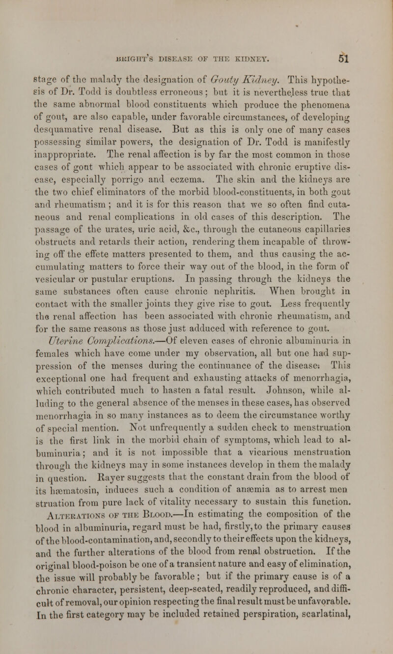 stage of the malady the designation of Gouty Kidney. This hypothe- sis of Dr. Todd is doubtless erroneous ; but it is nevertheless true that the same abnormal blood constituents which produce the phenomena of gout, are also capable, under favorable circumstances, of developing desquamative renal disease. But as this is only one of many cases possessing similar powers, the designation of Dr. Todd is manifestly inappropriate. The renal affection is by far the most common in those cases of gout which appear to be associated with chronic eruptive dis- ease, especially porrigo and eczema. The skin and the kidneys are the two chief eliminators of the morbid blood-constituents, in both gout and rheumatism ; and it is for this reason that we so often find cuta- neous and renal complications in old cases of this description. The passage of the urates, uric acid, &c, through the cutaneous capillaries obstructs and retards their action, rendering them incapable of throw- ing off the effete matters presented to them, and thus causing the ac- cumulating matters to force their way out of the blood, in the form of vesicular or pustular eruptions. In passing through the kidneys the same substances often cause chronic nephritis. When brought in contact with the smaller joints they give rise to gout. Less frequently the renal affection has been associated with chronic rheumatism, and for the same reasons as those just adduced with reference to gout. Uterine Complications.—Of eleven cases of chronic albuminuria in females which have come under my observation, all but one had sup- pression of the menses during the continuance of the disease: This exceptional one had frequent and exhausting attacks of menorrhagia, which contributed much to hasten a fatal result. Johnson, while al- luding to the general absence of the menses in these cases, has observed menorrhagia in so many instances as to deem the circumstance worthy of special mention. Not unfrequently a sudden check to menstruation is the first link in the morbid chain of symptoms, which lead to al- buminuria ; and it is not impossible that a vicarious menstruation through the kidneys may in some instances develop in them the malady in question. Rayer suggests that the constant drain from the blood of its hsematosin, induces such a condition of anaemia as to arrest men struation from pure lack of vitality necessary to sustain this function. Alterations of the Blood.—In estimating the composition of the blood in albuminuria, regard must be had, firstly, to the primary causes of the blood-contamination, and, secondly to their effects upon the kidneys, and the further alterations of the blood from renal obstruction. If the original blood-poison be one of a transient nature and easy of elimination, the issue will probably be favorable; but if the primary cause is of a chronic character, persistent, deep-seated, readily reproduced, and diffi- cult of removal, our opinion respecting the final result must be unfavorable. In the first category may be included retained perspiration, scarlatinal,