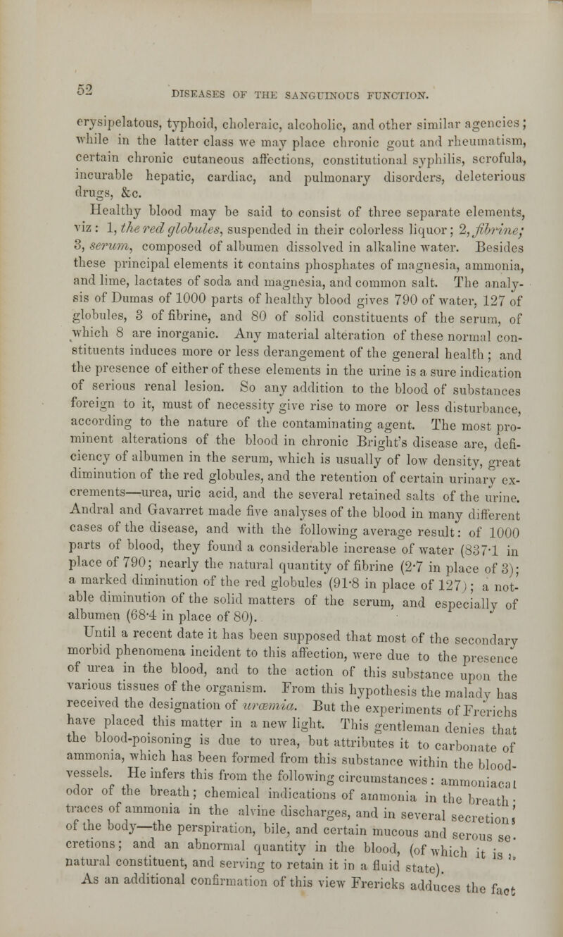 02 erysipelatous, typhoid, choleraic, alcoholic, and other similar agencies; while in the latter class we may place chronic gout and rheumatism, certain chronic cutaneous affections, constitutional syphilis, scrofula, incurable hepatic, cardiac, and pulmonary disorders, deleterious drugs, &c. Healthy blood may be said to consist of three separate elements, viz : 1, the red globules, suspended in their colorless liquor; 2,jihr/ih- 3, serum, composed of albumen dissolved in alkaline water. Besides these principal elements it contains phosphates of magnesia, ammonia, and lime, lactates of soda and magnesia, and common salt. The analy- sis of Dumas of 1000 parts of healthy blood gives 790 of Avater, 127 of globules, 8 of fibrine, and 80 of solid constituents of the serum, of which 8 are inorganic. Any material alteration of these normal con- stituents induces more or less derangement of the general health ; and the presence of either of these elements in the urine is a sure indication of serious renal lesion. So any addition to the blood of substances foreign to it, must of necessity give rise to more or less disturbance, according to the nature of the contaminating agent. The most pro- minent alterations of the blood in chronic Bright's disease are, defi- ciency of albumen in the serum, which is usually of low density, great diminution of the red globules, and the retention of certain urinary ex- crements—urea, uric acid, and the several retained salts of the urine. Andral and Gavarret made five analyses of the blood in many different cases of the disease, and with the following average result: of 1000 parts of blood, they found a considerable increase of water (837-1 in place of 790; nearly the natural quantity of fibrine (2'7 in place of 3); a marked diminution of the red globules (91-8 in place of 127); a not- able diminution of the solid matters of the serum, and especially of albumen (684 in place of 80). Until a recent date it has been supposed that most of the secondary morbid phenomena incident to this affection, were due to the presence of urea in the blood, and to the action of this substance upon the various tissues of the organism. From this hypothesis the malady 1ms received the designation of urcemia. But the experiments of Frerichs have placed this matter in a new light. This gentleman denies that the blood-poisoning is due to urea, but attributes it to carbonate of ammonia, which has been formed from this substance within the blood vessels. He infers this from the following circumstances: ammoniac-, I odor of the breath; chemical indications of ammonia in the breath- traces of ammonia in the alvine discharges, and in several secretion' of the body—the perspiration, bile, and certain mucous and serous cretions; and an abnormal quantity in the blood, (of which it natural constituent, and serving to retain it in a fluid state). As an additional confirmation of this view Frericks adduces the fa 5 se- is u