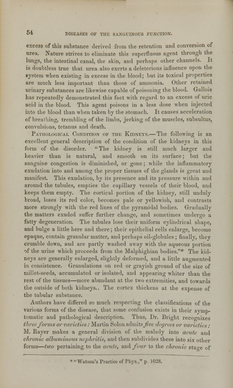 excess of this substance derived from the retention and conversion of urea. Nature strives to eliminate this superfluous agent through the lungs, the intestinal canal, the skin, and perhaps other channels. It is doubtless true that urea also exerts a deleterious influence upon the system when existing in excess in the blood; but its toxical properties are much less important than those of ammonia. Other retained urinary substances are likewise capable of poisoning the blood. Gallois has repeatedly demonstrated this fact with regard to an excess of uric acid in the blood. This agent poisons in a less dose when injected into the blood than when taken by the stomach. It causes acceleration of breathing, trembling of the limbs, jerking of the muscles, subsultus, convulsions, tetanus and death. Pathological Condition of the Kidneys.— The following is an excellent general description of the condition of the kidneys in this form of the disorder.  The kidney is still much larger and heavier than is natural, and smooth on its surface; but the sanguine congestion is diminished, or gone; while the inflammatory exudation into and among the proper tissues of the glands is great and manifest. This exudation, by its presence and its pressure within and around the tubules, empties the capillary vessels of their blood, and keeps them empty. The cortical portion of the kidney, still unduly broad, loses its red color, becomes pale or yellowish, and contrasts more strongly with the red lines of the pyramidal bodies. Gradually the matters exuded suffer further change, and sometimes undergo a fatty degeneration. The tubules lose their uniform cylindrical shape, and bulge a little here and there; their epithelial cells enlarge, become opaque, contain granular matter, and perhaps oil-globules ; finally, they crumble down, and are partly washed away with the aqueous portion of the urine which proceeds from the Malphighian bodies.* The kid- neys are generally enlarged, slightly deformed, and a little augmented in consistence. Granulations on red or grayish ground of the size of millet-seeds, accumulated or isolated, and appearing whiter than the rest of the tissues—more abundant at the two extremities, and towards the outside of both kidneys.. The cortex thickens at the expense of the tubular substance. Authors have differed so much respecting the classifications of the various forms of the disease, that some confusion exists in their svmp- tomatic and pathological description. Thus, Dr. Bright recognizes three forms or varieties: Martin Solon admits Jive degrees or varieties: M. Rayer makes a general division of the malady into acute and chronic albuminous nephritis, and then subdivides these into six other forms—two pertaining to the acute, and four to the chronic sta-e of * Watson's Practice of Phys., p. 1028.