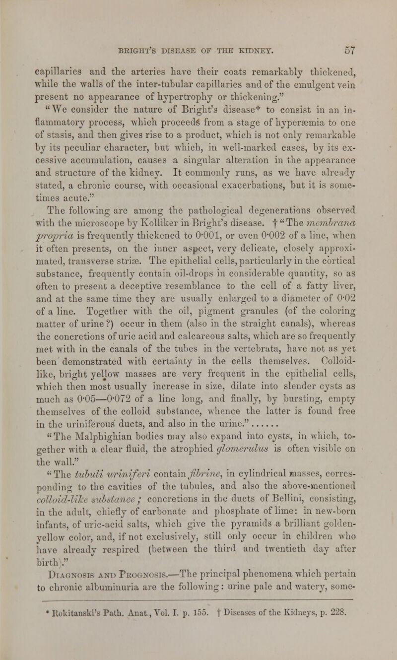 capillaries and the arteries have their coats remarkably thickened, while the walls of the inter-tubular capillaries and of the emulgent vein present no appearance of hypertroplry or thickening. We consider the nature of Bright's disease* to consist in an in- flammatory process, which proceeds from a stage of hyperemia to one of stasis, and then gives rise to a product, which is not only remarkable by its peculiar character, but which, in well-marked cases, by its ex- cessive accumulation, causes a singular alteration in the appearance and structure of the kidney. It commonly runs, as we have already stated, a chronic course, with occasional exacerbations, but it is some- times acute. The following are among the pathological degenerations observed with the microscope by Kolliker in Bright's disease, f  The memhrana ■propria is frequently thickened to O'OOl, or even 0*002 of a line, when it often presents, on the inner aspect, very delicate, closely approxi- mated, transverse stride. The epithelial cells, particularly in the cortical substance, frequently contain oil-drops in considerable quantity, so as often to present a deceptive resemblance to the cell of a fatty liver, and at the same time they are usually enlarged to a diameter of 0#02 of a line. Together with the oil, pigment granules (of the coloring matter of urine ?) occur in them (also in the straight canals), whereas the concretions of uric acid and calcareous salts, which are so frequently met with in the canals of the tubes in the vertebrata, have not as 3^et been demonstrated with certainty in the cells themselves. Colloid- like, bright yellow masses are very frequent in the epithelial cells, which then most usually increase in size, dilate into slender cysts as much as 0*05—0*072 of a line long, and finally, by bursting, empty themselves of the colloid substance, whence the latter is found free in the uriniferous ducts, and also in the urine. The Malphighian bodies may also expand into cysts, in which, to- gether with a clear fluid, the atrophied glomerulus is often visible on the wall. The tuouli uriniferi cont&'mjiurine, in cylindrical masses, corres- ponding to the cavities of the tubules, and also the above-mentioned colloid-like substance,' concretions in the ducts of Bellini, consisting, in the adult, chiefly of carbonate and phosphate of lime: in new-born infants, of uric-acid salts, which give the pyramids a brilliant golden- yellow color, and, if not exclusively, still only occur in children who have already respired (between the third and twentieth day after birth). Diagnosis and Pbognosis.—The principal phenomena which pertain to chronic albuminuria are the following: urine pale and watery, some- * Rokitanski's Path. Anat., Vol. I. p. 155. f Diseases of the Kidneys, p. 228.