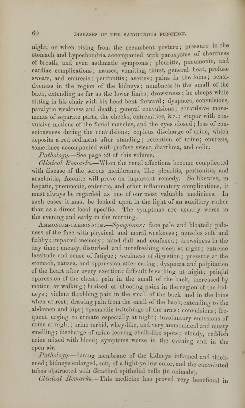 night, or when rising from the recumbent posture; pressure in the stomach and hypochondria accompanied with paroxysms of shortness of breath, and even asthmatic symptoms; pleuritic, pneumonic, and cardiac complications; nausea, vomiting, thirst, general heat, profuse sweats, and enuresis; peritonitis; ascites; pains in the loins; sensi- tiveness in the. region of the kidneys; numbness in the small of the back, extending as far as the lower limbs; drowsiness; he sleeps while sitting in his chair with his head bent forward; dyspnoea, convulsions, paralytic weakness and death; general convulsions ; convulsive move- ments of separate parts, the cheeks, extremities, &c.; stupor with con- vulsive motions of the facial muscles, and the eyes closed; loss of con- sciousness during the convulsions; copious discharge of urine, which deposits a red sediment after standing; retention of urine; enuresis, sometimes accompanied with profuse sweat, diarrhoea, and colic. Pathology.—See page 29 of this volume. Clinical Remarks.—When the renal affections become complicated with disease of the serous membranes, like pleuritis, peritonitis, and arachnitis, Aconite will prove an important remedy. So likewise, in hepatic, pneumonic, enteritic, and other inflammatory complications, it must always be regarded as one of our most valuable medicines. In such cases it must be looked upon in the light of an auxiliary rather than as a direct local specific. The symptoms are usually worse in the evening and early in the morning. Ammonium-carbonicum.—Symptoms: face pale and bloated; pale- ness of the face with physical and moral weakness; muscles soft and flabby; impaired memory; mind dull and confused; drowsiness in the day time; uneasy, disturbed and unrefreshing sleep at night; extreme lassitude and sense of fatigue ; weakness of digestion; pressure at the stomach, nausea, and oppression after eating; dyspnoea and palpitation of the heart after every exertion; difficult breathing at night; painful oppression of the chest; pain in the small of the back, increased by motion or walking; bruised or shooting pains in the region of the kid- neys ; violent throbbing pain in the small of the back and in the loins when at rest; drawing pain from the small of the back, extending to the abdomen and hips ; spasmodic twitchings of the arms; convulsions ; fre- quent urging to urinate especially at night; involuntary emissions of urine at night; urine turbid, whey-like, and very ammoniacal and musty smelling; discharge of urine leaving chalk-like spots ; cloudy, reddish, urine mixed with blood; symptoms worse in the evening and in the open air. Pathology.—Lining membrane of the kidneys inflamed and thick- ened ; kidneys enlarged, soft, of a light-yellow color, and the convoluted tubes obstructed with detached epithelial cells (in animals). Clinical Remarks.—This medicine has proved very beneficial in