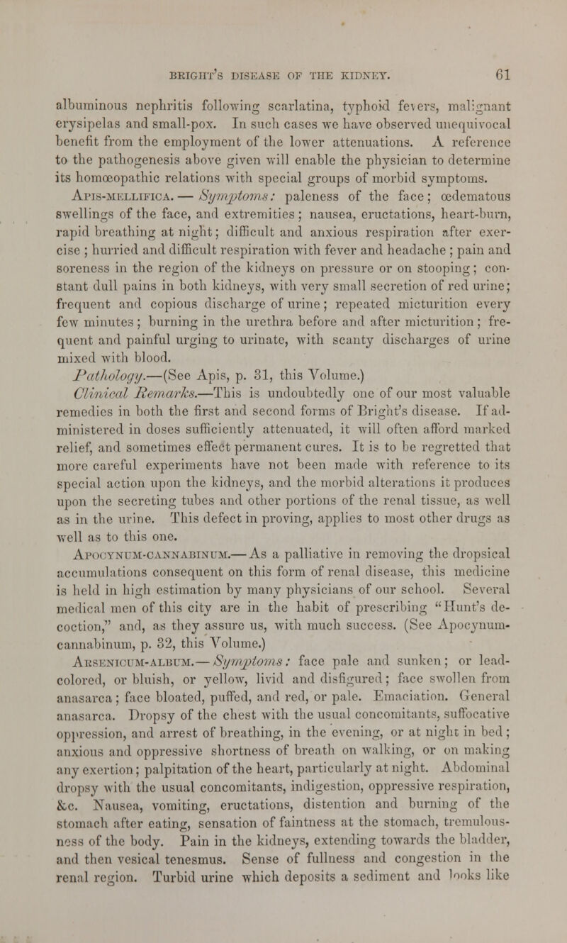 albuminous nephritis following scarlatina, typhoid fevers, malignant erysipelas and small-pox. In such cases we have observed unequivocal benefit from the employment of the lower attenuations. A reference to the pathogenesis above given will enable the physician to determine its homoeopathic relations with special groups of morbid symptoms. Apis-mellifica.— Symptoms: paleness of the face; cedematous swellings of the face, and extremities; nausea, eructations, heart-burn, rapid breathing at night; difficult and anxious respiration after exer- cise ; hurried and difficult respiration with fever and headache ; pain and soreness in the region of the kidneys on pressure or on stooping; con- stant dull pains in both kidneys, with very small secretion of red urine; frequent and copious discharge of urine; repeated micturition every few minutes ; burning in the urethra before and after micturition; fre- quent and painful urging to urinate, with scanty discharges of urine mixed with blood. Pathology.—(See Apis, p. 31, this Volume.) Clinical Remarks.—This is undoubtedly one of our most valuable remedies in both the first and second forms of Bright's disease. If'ad- ministered in doses sufficiently attenuated, it will often afford marked relief, and sometimes effect permanent cures. It is to be regretted that more careful experiments have not been made with reference to its special action upon the kidneys, and the morbid alterations it produces upon the secreting tubes and other portions of the renal tissue, as well as in the urine. This defect in proving, applies to most other drugs as well as to this one. Apootnum-oannabinum.— As a palliative in removing the dropsical accumulations consequent on this form of renal disease, this medicine is held in high estimation by many physicians of our school. Several medical men of this city are in the habit of prescribing Hunt's de- coction, and, as they assure us, with much success. (See Apocynum- cannabinum, p. 32, this Volume.) Aesenioum-albitm.— Symptoms: face pale and sunken; or lead- colored, or bluish, or yellow, livid and disfigured; face swollen from anasarca; face bloated, puffed, and red, or pale. Emaciation. General anasarca. Dropsy of the chest with the usual concomitants, suffocative oppression, and arrest of breathing, in the evening, or at night in bed; anxious and oppressive shortness of breath on walking, or on making any exertion; palpitation of the heart, particularly at night. Abdominal dropsy with the usual concomitants, indigestion, oppressive respiration, &c. Nausea, vomiting, eructations, distention and burning of the stomach after eating, sensation of faintness at the stomach, tremulous- ness of the body. Pain in the kidneys, extending towards the bladder, and then vesical tenesmus. Sense of fullness and congestion in the renal region. Turbid urine which deposits a sediment and looks like