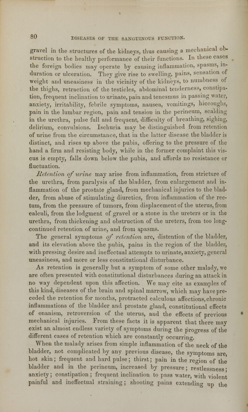 gravel in the structures of the kidneys, thus causing a mechanical ob- struction to the healthy performance of their functions. In these cases the foreign bodies may operate by causing inflammation, spasms, in- duration or ulceration. They give rise to swelling, pains, sensation of weight and uneasiness in the vicinity of the kidneys, to numbness of the thighs, retraction of the testicles, abdominal tenderness, constipa- tion, frequent inclination to urinate, pain and tenesmus in passing water, anxiety, irritability, febrile symptoms, nausea, vomitings, hiccoughs, pain in the lumbar region, pain and tension in the perineum, scalding in the urethra, pulse full and frequent, difficulty of breathing, sighing, delirium, convulsions. Ischuria may be distinguished from retention of urine from the circumstance, that in the latter disease the bladder is distinct, and rises up above the pubis, offering to the pressure of the hand a firm and resisting body, while in the former complaint this vis- cus is empty, falls down below the pubis, and affords no resistance or fluctuation. Retention of urine may arise from inflammation, from stricture of the urethra, from paralysis of the bladder, from enlargement and in- flammation of the prostate gland, from mechanical injuries to the blad- der, from abuse of stimulating diuretics, from inflammation of the rec- tum, from the pressure of tumors, from displacement of the uterus, from calculi, from the lodgment of gravel or a stone in the ureters or in the urethra, from thickening and obstruction of the ureters, from too long- continued retention of urine, and from spasms. The general symptoms of retention are, distention of the bladder, and its elevation above the pubis, pains in the region of the bladder, with pressing desire and ineffectual attempts to urinate, anxiety, general uneasiness, and more or less constitutional disturbance. As retention is generally but a symptom of some other malady, we are often presented with constitutional disturbances during an attack in no way dependent upon this affection. We may cite as examples of this kind, diseases of the brain and spinal marrow, which may have pre- ceded the retention for months, protracted calculous affections, chronic inflammations of the bladder and prostate gland, constitutional effects of onanism, retroversion of the uterus, and the effects of previous mechanical injuries. From these facts it is apparent that there may exist an almost endless variety of symptoms during the progress of the different cases of retention which are constantly occurring When the malady arises from simple inflammation of the neck of the bladder, not complicated by any previous disease, the symptoms are hot skin; frequent and hard pulse; thirst; pain in the region of the bladder and in the perineum, increased by pressure; restlessness * anxiety; constipation ; frequent inclination to pass water, with violent painful and ineffectual straining; shooting pains extending up the