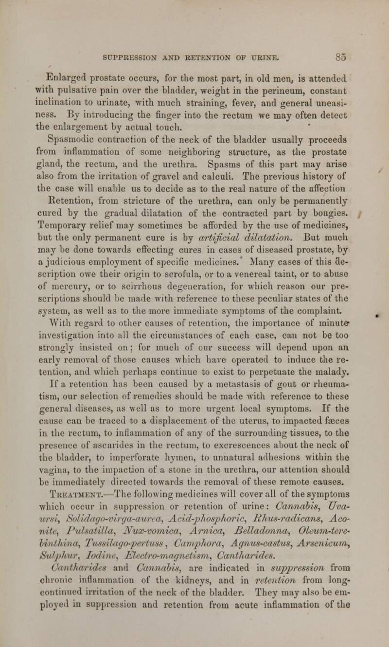 Enlarged prostate occurs, for the most part, in old men, is attended with pulsative pain over the bladder, weight in the perineum, constant inclination to urinate, with much straining, fever, and general uneasi- ness. By introducing the finger into the rectum we may often detect the enlargement by actual touch. Spasmodic contraction of the neck of the bladder usually proceeds from inflammation of some neighboring structure, as the prostate gland, the rectum, and the urethra. Spasms of this part may arise also from the irritation of gravel and calculi. The previous history of the case will enable us to decide as to the real nature of the affection Retention, from stricture of the urethra, can only be permanently cured by the gradual dilatation of the contracted part by bougies. Temporary relief may sometimes be afforded by the use of medicines, but the only permanent cure is by artificial dilatation. But much may be done towards effecting cures in cases of diseased prostate, by a judicious employment of specific medicines.' Many cases of this de- scription owe their origin to scrofula, or to a venereal taint, or to abuse of mercury, or to scirrhous degeneration, for which reason our pre- scriptions should be made with reference to these peculiar states of the system, as well as to the more immediate symptoms of the complaint. With regard to other causes of retention, the importance of minute investigation into all the circumstances of each case, can not bo too strongly insisted on; for much of our success will depend upon an early removal of those causes which have operated to induce the re- tention, and which perhaps continue to exist to perpetuate the malady. If a retention has been caused by a metastasis of gout or rheuma- tism, our selection of remedies should be made with reference to these general diseases, as well as to more urgent local symptoms. If the cause can be traced to a displacement of the uterus, to impacted faeces in the rectum, to inflammation of any of the surrounding tissues, to the presence of ascarides in the rectum, to excrescences about the neck of the bladder, to imperforate hymen, to unnatural adhesions within the vagina, to the impaction of a stone in the urethra, our attention should be immediately directed towards the removal of these remote causes. Treatment.—The following medicines will cover all of the symptoms which occur in suppression or retention of urine: Cannabis, Uva- ur*i, SoMdago-virgcb-cmrea, Acid-phosphoric, Rhus-radicans, Aco- nite, Pulsatilla, Nux-vomica, Arnica, Belladonna, Oleum-tere* linthina, Tussilago-pertuss, Camphora, Aanus-castus, Arsenicum, >Sid/>/tur, Iodine, KLclro-inagnetism, Cantharides. Cam>thwride8 and Cannabis, are indicated in suppression from chronic inflammation of the kidneys, and in retention from long- continued irritation of the neck of the bladder. They may also be em- ployed in suppression and retention from acute inflammation of the