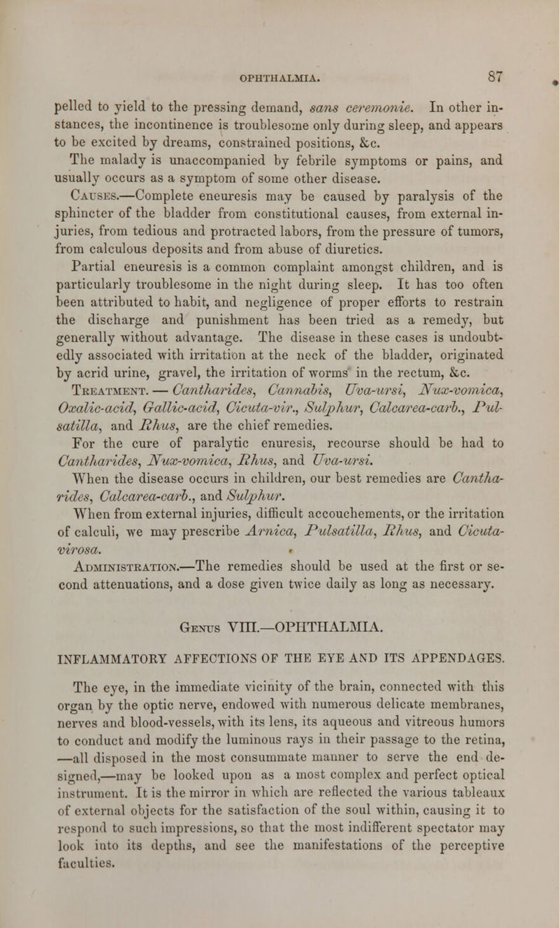 pelled to yield to the pressing demand, sans ceremonie. In other in- stances, the incontinence is troublesome only during sleep, and appears to be excited by dreams, constrained positions, &c. The malady is unaccompanied by febrile symptoms or pains, and usually occurs as a symptom of some other disease. Causes.—Complete eneuresis may be caused by paralysis of the sphincter of the bladder from constitutional causes, from external in- juries, from tedious and protracted labors, from the pressure of tumors, from calculous deposits and from abuse of diuretics. Partial eneuresis is a common complaint amongst children, and is particularly troublesome in the night during sleep. It has too often been attributed to habit, and negligence of proper efforts to restrain the discharge and punishment has been tried as a remedy, but generally without advantage. The disease in these cases is undoubt- edly associated with irritation at the neck of the bladder, originated by acrid urine, gravel, the irritation of worms in the rectum, &c. Treatment. — Cantharides, Cannabis, Uva-ursi, Nux-vomica, Oxalic-acid, Gallic-acid, Cicuta-vir., Sulphur, Calcarea-carb., Pul- satilla, and Rhus, are the chief remedies. For the cure of paralytic enuresis, recourse should be had to Cantharides, Nux-vomica, Rhus, and Uva-ursi. When the disease occurs in children, our best remedies are Cantha- rides, Calcarea-carh., and Sulphur. When from external injuries, difficult accouchements, or the irritation of calculi, we may prescribe Arnica, Pulsatilla, Rhus, and Cicuta- virosa. Administration.—The remedies should be used at the first or se- cond attenuations, and a dose given twice daily as long as necessary. Genus Vm.—OPHTHALMIA. INFLAMMATORY AFFECTIONS OF THE EYE AND ITS APPENDAGES. The eye, in the immediate vicinity of the brain, connected with this organ by the optic nerve, endowed with numerous delicate membranes, nerves and blood-vessels, with its lens, its aqueous and vitreous humors to conduct and modify the luminous rays in their passage to the retina, —all disposed in the most consummate manner to serve the end de- signed,—may be looked upon as a most complex and perfect optical instrument. It is the mirror in which are reflected the various tableaux of external objects for the satisfaction of the soul within, causing it to respond to such impressions, so that the most indifferent spectator may look into its depths, and see the manifestations of the perceptive faculties.