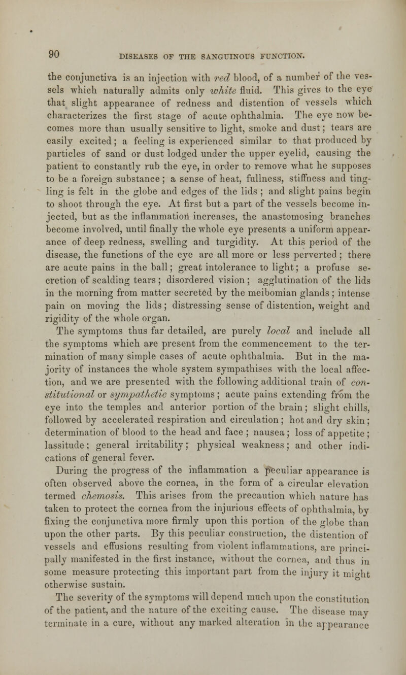 the conjunctiva is an injection with red blood, of a number of the ves- sels which naturally admits only white fluid. This gives to the eye that slight appearance of redness and distention of vessels which characterizes the first stage of acute ophthalmia. The eye now be- comes more than usually sensitive to light, smoke and dust; tears are easily excited; a feeling is experienced similar to that produced by particles of sand or dust lodged under the upper eyelid, causing the patient to constantly rub the eye, in order to remove what he supposes to be a foreign substance ; a sense of heat, fullness, stiffness and ting- ling is felt in the globe and edges of the lids ; and slight pains begin to shoot through the eye. At first but a part of the vessels become in- jected, but as the inflammatiori increases, the anastomosing branches become involved, until finally the whole eye presents a uniform appear- ance of deep redness, swelling and turgidity. At this period of the disease, the functions of the eye are all more or less perverted ; there are acute pains in the ball; great intolerance to light; a profuse se- cretion of scalding tears ; disordered vision ; agglutination of the lids in the morning from matter secreted by the meibomian glands; intense pain on moving the lids; distressing sense of distention, weight and rigidity of the whole organ. The symptoms thus far detailed, are purely local and include all the symptoms which are present from the commencement to the ter- mination of many simple cases of acute ophthalmia. But in the ma- jority of instances the whole system sympathises with the local affec- tion, and we are presented with the following additional train of con- stitutional or sympathetic symptoms; acute pains extending from the eye into the temples and anterior portion of the brain ; slight chills, followed by accelerated respiration and circulation ; hot and dry skin; determination of blood to the head and face ; nausea; loss of appetite ; lassitude; general irritability; physical weakness; and other indi- cations of general fever. During the progress of the inflammation a peculiar appearance is often observed above the cornea, in the form of a circular elevation termed chemosis. This arises from the precaution which nature has taken to protect the cornea from the injurious effects of ophthalmia, by fixing the conjunctiva more firmly upon this portion of the globe than upon the other parts. By this peculiar construction, the distention of vessels and effusions resulting from violent inflammations, are princi- pally manifested in the first instance, without the cornea, and thus in some measure protecting this important part from the injury it might otherwise sustain. The severity of the symptoms will depend much upon the constitution of the patient, and the nature of the exciting cause. The disease may terminate in a cure, without any marked alteration in the appearance