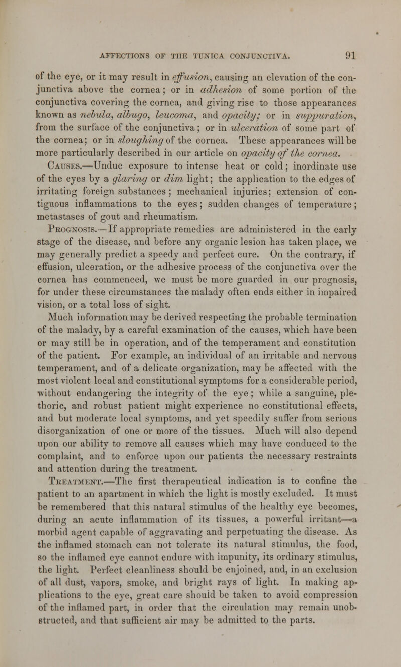 of the eye, or it may result in effusion, causing an elevation of the con- junctiva above the cornea; or in adhesion of some portion of the conjunctiva covering the cornea, and giving rise to those appearances known as nebula, albugo, leucoma, and opacity; or in suppuration, from the surface of the conjunctiva; or in ulceration of some part of the cornea; or in sloughing of the cornea. These appearances will be more particularly described in our article on opacity of the cornea. Causes.—Undue exposure to intense heat or cold; inordinate use of the eyes by a glaring or dim, light; the application to the edges of irritating foreign substances ; mechanical injuries; extension of con- tiguous inflammations to the eyes; sudden changes of temperature; metastases of gout and rheumatism. Prognosis.—If appropriate remedies are administered in the early stage of the disease, and before any organic lesion has taken place, we may generally predict a speedy and perfect cure. On the contrary, if effusion, ulceration, or the adhesive process of the conjunctiva over the cornea has commenced, we must be more guarded in our prognosis, for under these circumstances the malady often ends either in impaired vision, or a total loss of sight. Much information may be derived respecting the probable termination of the malady, by a careful examination of the causes, which have been or may still be in operation, and of the temperament and constitution of the patient. For example, an individual of an irritable and nervous temperament, and of a delicate organization, may be affected with the most violent local and constitutional symptoms for a considerable period, without endangering the integrity of the eye; while a sanguine, ple- thoric, and robust patient might experience no constitutional effects, and but moderate local symptoms, and yet speedily suffer from serious disorganization of one or more of the tissues. Much will also depend upon our ability to remove all causes which may have conduced to the complaint, and to enforce upon our patients the necessary restraints and attention during the treatment. Treatment.—The first therapeutical indication is to confine the patient to an apartment in which the light is mostly excluded. It must be remembered that this natural stimulus of the healthy eye becomes, during an acute inflammation of its tissues, a powerful irritant—a morbid agent capable of aggravating and perpetuating the disease. As the inflamed stomach can not tolerate its natural stimulus, the food, so the inflamed eye cannot endure with impunity, its ordinary stimulus, the light. Perfect cleanliness should be enjoined, and, in an exclusion of all dust, vapors, smoke, and bright rays of light. In making ap- plications to the eye, great care shouid be taken to avoid compression of the inflamed part, in order that the circulation may remain unob- structed, and that sufficient air may be admitted to the parts.