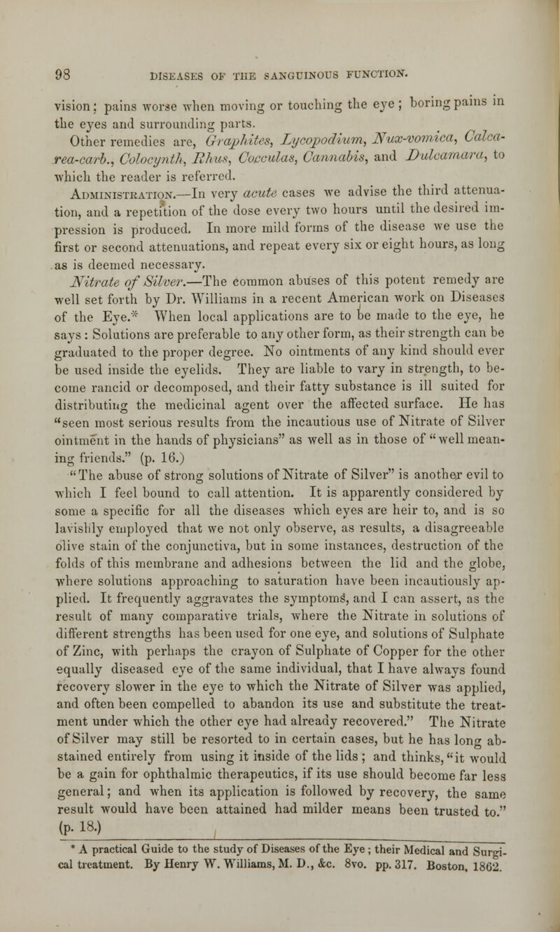 vision; pains worse when moving or touching the eye ; boring pains in the eyes and surrounding parts. Other remedies are, Graphites, Lycopodium, Nux-vomica, Calca- rea-carb., Colocynth, I?It us, Coeculas, Cannabis, and Dulcamara, to which the reader is referred. Administration.—In very acute cases we advise the third attenua- tion, and a repetition of the dose every two hours until the desired im- pression is produced. In more mild forms of the disease we use the first or second attenuations, and repeat every six or eight hours, as long as is deemed necessary. Nitrate of Silver.—The common abuses of this potent remedy are well set forth by Dr. Williams in a recent American work on Diseases of the Eye.':< When local applications are to be made to the eye, he says : Solutions are preferable to any other form, as their strength can be graduated to the proper degree. No ointments of any kind should ever be used inside the eyelids. They are liable to vary in strength, to be- come rancid or decomposed, and their fatty substance is ill suited for distributing!: the medicinal a<z;ent over the affected surface. He has seen most serious results from the incautious use of Nitrate of Silver ointment in the hands of physicians as well as in those of well mean- ing friends. (p. 16.) The abuse of strons: solutions of Nitrate of Silver is another evil to which I feel bound to call attention. It is apparently considered by some a specific for all the diseases which eyes are heir to, and is so lavishly employed that we not only observe, as results, a disagreeable olive stain of the conjunctiva, but in some instances, destruction of the folds of this membrane and adhesions between the lid and the globe, where solutions approaching to saturation have been incautiously ap- plied. It frequently aggravates the symptoms', and I can assert, as the result of many comparative trials, where the Nitrate in solutions of different strengths has been used for one eye, and solutions of Sulphate of Zinc, with perhaps the crayon of Sulphate of Copper for the other equally diseased eye of the same individual, that I have always found recovery slower in the eye to which the Nitrate of Silver was applied, and often been compelled to abandon its use and substitute the treat- ment under which the other eye had already recovered. The Nitrate of Silver may still be resorted to in certain cases, but he has long ab- stained entirely from using it inside of the lids ; and thinks, it would be a gain for ophthalmic therapeutics, if its use should become far less general; and when its application is followed by recovery, the same result would have been attained had milder means been trusted to  (P- IB.) * A practical Guide to the study of Diseases of the Eye ; their Medical and Surgi- cal treatment. By Henry W. Williams, M. D., &c. 8vo. pp. 317. Boston, 1862.