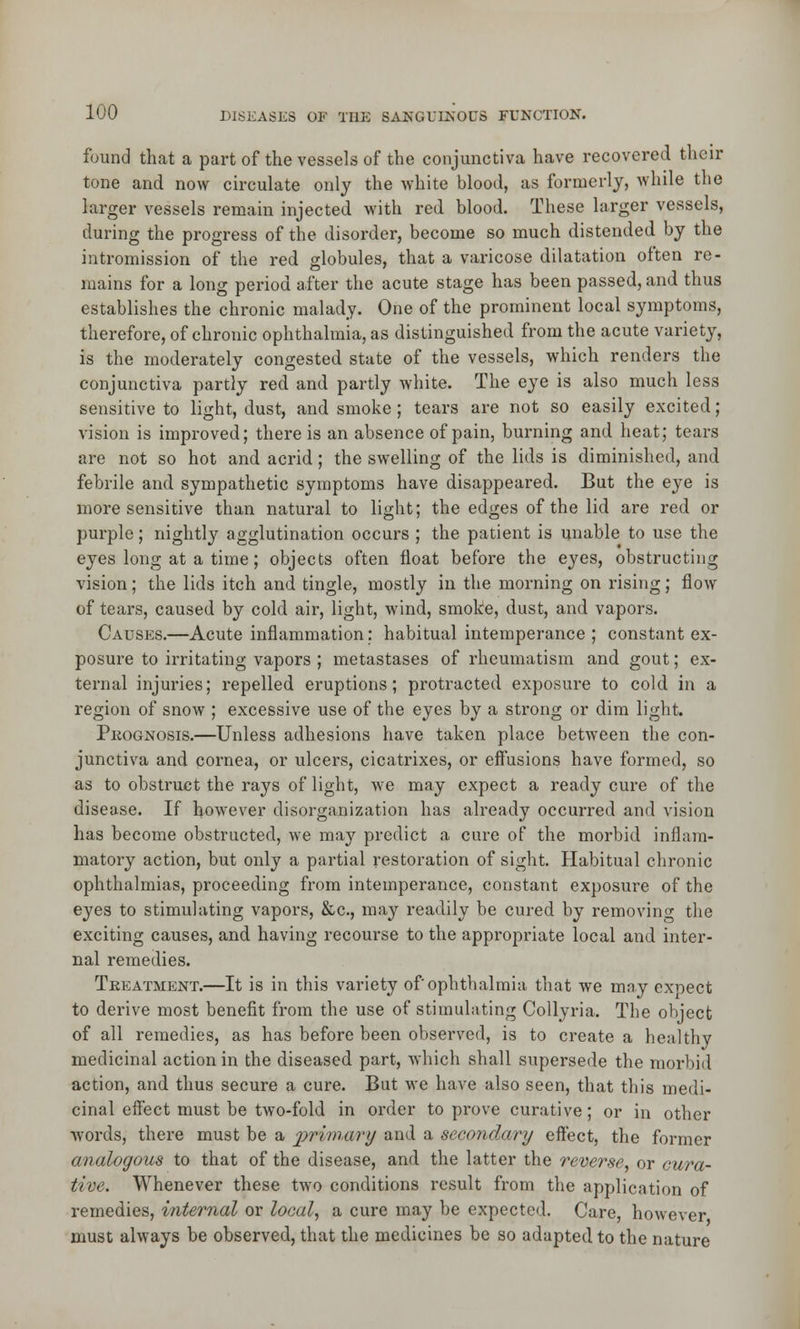 found that a part of the vessels of the conjunctiva have recovered their tone and now circulate only the white blood, as formerly, while the larger vessels remain injected with red blood. These larger vessels, during the progress of the disorder, become so much distended by the intromission of the red globules, that a varicose dilatation often re- mains for a long period after the acute stage has been passed, and thus establishes the chronic malady. One of the prominent local symptoms, therefore, of chronic ophthalmia, as distinguished from the acute variety, is the moderately congested state of the vessels, which renders the conjunctiva partly red and partly white. The eye is also much less sensitive to light, dust, and smoke ; tears are not so easily excited; vision is improved; there is an absence of pain, burning and heat; tears are not so hot and acrid; the swelling of the lids is diminished, and febrile and sympathetic symptoms have disappeared. But the eye is more sensitive than natural to light; the edges of the lid are red or purple; nightly agglutination occurs ; the patient is unable to use the eyes long at a time; objects often float before the eyes, obstructing vision; the lids itch and tingle, mostly in the morning on rising; flow of tears, caused by cold air, light, wind, smoke, dust, and vapors. Causes.—Acute inflammation: habitual intemperance ; constant ex- posure to irritating vapors ; metastases of rheumatism and gout; ex- ternal injuries; repelled eruptions; protracted exposure to cold in a region of snow ; excessive use of the eyes by a strong or dim light. Prognosis.—Unless adhesions have taken place between the con- junctiva and cornea, or ulcers, cicatrixes, or eifusions have formed, so as to obstruct the rays of light, we may expect a ready cure of the disease. If however disorganization has already occurred and vision has become obstructed, we may predict a cure of the morbid inflam- matory action, but only a partial restoration of sight. Habitual chronic ophthalmias, proceeding from intemperance, constant exposure of the eyes to stimulating vapors, &c, may readily be cured by removing the exciting causes, and having recourse to the appropriate local and inter- nal remedies. Treatment.—It is in this variety of ophthalmia that we may expect to derive most benefit from the use of stimulating Collyria. The object of all remedies, as has before been observed, is to create a healthy medicinal action in the diseased part, which shall supersede the morbid action, and thus secure a cure. But we have also seen, that this medi- cinal effect must be two-fold in order to prove curative; or in other words, there must be a jypvma/ry and a secondary effect, the former analogous to that of the disease, and the latter the reverse, or cura- tive. Whenever these two conditions result from the application of remedies, internal or local, a cure may be expected. Care, however must always be observed, that the medicines be so adapted to the nature