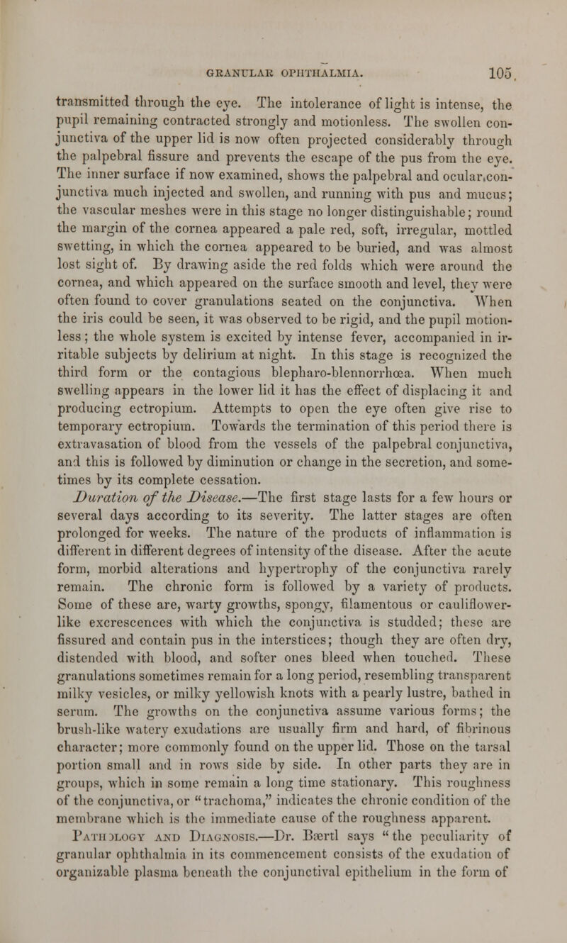 transmitted through the eye. The intolerance of light is intense, the pupil remaining contracted strongly and motionless. The swollen con- junctiva of the upper lid is now often projected considerably through the palpebral fissure and prevents the escape of the pus from the eye. The inner surface if now examined, shows the palpebral and ocular.con- junctiva much injected and swollen, and running with pus and mucus; the vascular meshes wrere in this stage no longer distinguishable; round the margin of the cornea appeared a pale red, soft, irregular, mottled swetting, in which the cornea appeared to be buried, and was almost lost sight of. By drawing aside the red folds which were around the cornea, and which appeared on the surface smooth and level, they were often found to cover granulations seated on the conjunctiva. When the iris could be seen, it was observed to be rigid, and the pupil motion- less ; the whole system is excited by intense fever, accompanied in ir- ritable subjects by delirium at night. In this stage is recognized the third form or the contagious blepharo-blennorrhcea. When much swelling appears in the lower lid it has the effect of displacing it and producing ectropium. Attempts to open the eye often give rise to temporary ectropium. Towards the termination of this period there is extravasation of blood from the vessels of the palpebral conjunctiva, and this is followed by diminution or change in the secretion, and some- times by its complete cessation. Duration of the Disease.—The first stage lasts for a few hours or several days according to its severity. The latter stages are often prolonged for weeks. The nature of the products of inflammation is different in different degrees of intensity of the disease. After the acute form, morbid alterations and hypertrophy of the conjunctiva rarely remain. The chronic form is followed by a variety of products. Some of these are, warty growths, spongy, filamentous or cauliflower- like excrescences with which the conjunctiva is studded; these are fissured and contain pus in the interstices; though they are often dry, distended with blood, and softer ones bleed when touched. These granulations sometimes remain for a long period, resembling transparent milky vesicles, or milky yellowish knots with a pearly lustre, bathed in serum. The growths on the conjunctiva assume various forms; the brush-like watery exudations are usually firm and hard, of fibrinous character; more commonly found on the upper lid. Those on the tarsal portion small and in rows side by side. In other parts they are in groups, which in some remain a long time stationary. This roughness of the conjunctiva, or trachoma, indicates the chronic condition of the membrane which is the immediate cause of the roughness apparent. Pathdlogy and Diagnosis.—Dr. Boertl says the peculiarity of granular ophthalmia in its commencement consists of the exudation of organizable plasma beneath the conjunctival epithelium in the form of