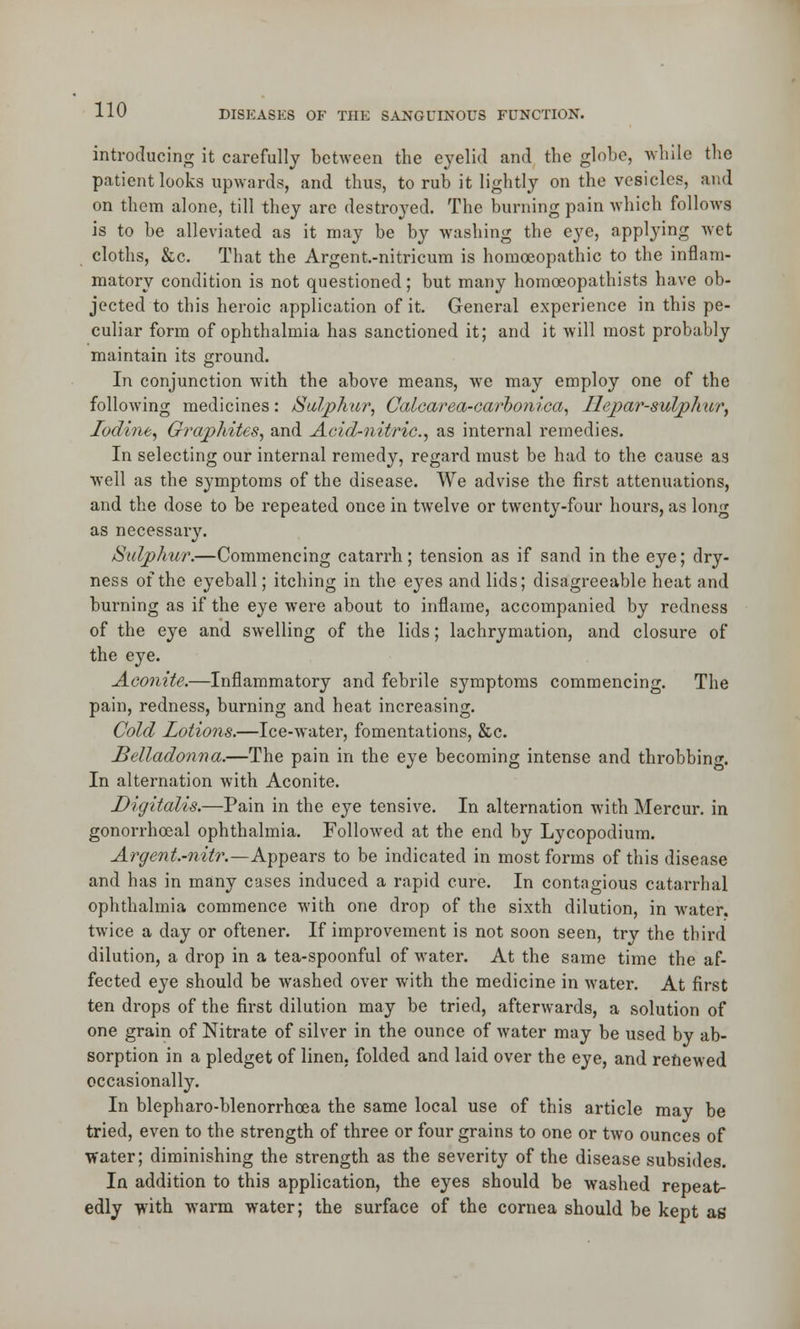 introducing it carefully between the eyelid and the globe, while the patient looks upwards, and thus, to rub it lightly on the vesicles, and on them alone, till they are destroyed. The burning pain which follows is to be alleviated as it may be by washing the e}re, applying wet cloths, &c. That the Argent.-nitricum is homoeopathic to the inflam- matory condition is not questioned; but many homoeopathists have ob- jected to this heroic application of it. General experience in this pe- culiar form of ophthalmia has sanctioned it; and it will most probably maintain its ground. In conjunction with the above means, we may employ one of the following medicines: Sulphur, Calcarea-carbonica, Uepar-sulphur, Iodine, Graphites, and Acid-nitric, as internal remedies. In selecting our internal remedy, regard must be had to the cause as well as the symptoms of the disease. We advise the first attenuations, and the dose to be repeated once in twelve or twenty-four hours, as long as necessary. Sulphur.—Commencing catarrh; tension as if sand in the eye; dry- ness of the eyeball; itching in the eyes and lids; disagreeable heat and burning as if the eye were about to inflame, accompanied by redness of the eye and swelling of the lids; lachrymation, and closure of the eye. Aconite.—Inflammatory and febrile symptoms commencing. The pain, redness, burning and heat increasing. Cold Lotions.—Ice-water, fomentations, &c. Belladonna.—The pain in the eye becoming intense and throbbing. In alternation with Aconite. Digitalis.—Pain in the eye tensive. In alternation with Mercur. in gonorrhoeal ophthalmia. Followed at the end by Lycopodium. Argent.-nitr.—Appears to be indicated in most forms of this disease and has in many cases induced a rapid cure. In contagious catarrhal ophthalmia commence with one drop of the sixth dilution, in water, twice a day or oftener. If improvement is not soon seen, try the third dilution, a drop in a tea-spoonful of water. At the same time the af- fected eye should be washed over with the medicine in water. At first ten drops of the first dilution may be tried, afterwards, a solution of one grain of Nitrate of silver in the ounce of water may be used by ab- sorption in a pledget of linen, folded and laid over the eye, and renewed occasionally. In blepharo-blenorrhoea the same local use of this article may be tried, even to the strength of three or four grains to one or two ounces of ■water; diminishing the strength as the severity of the disease subsides. In addition to this application, the eyes should be washed repeat- edly with warm water; the surface of the cornea should be kept as