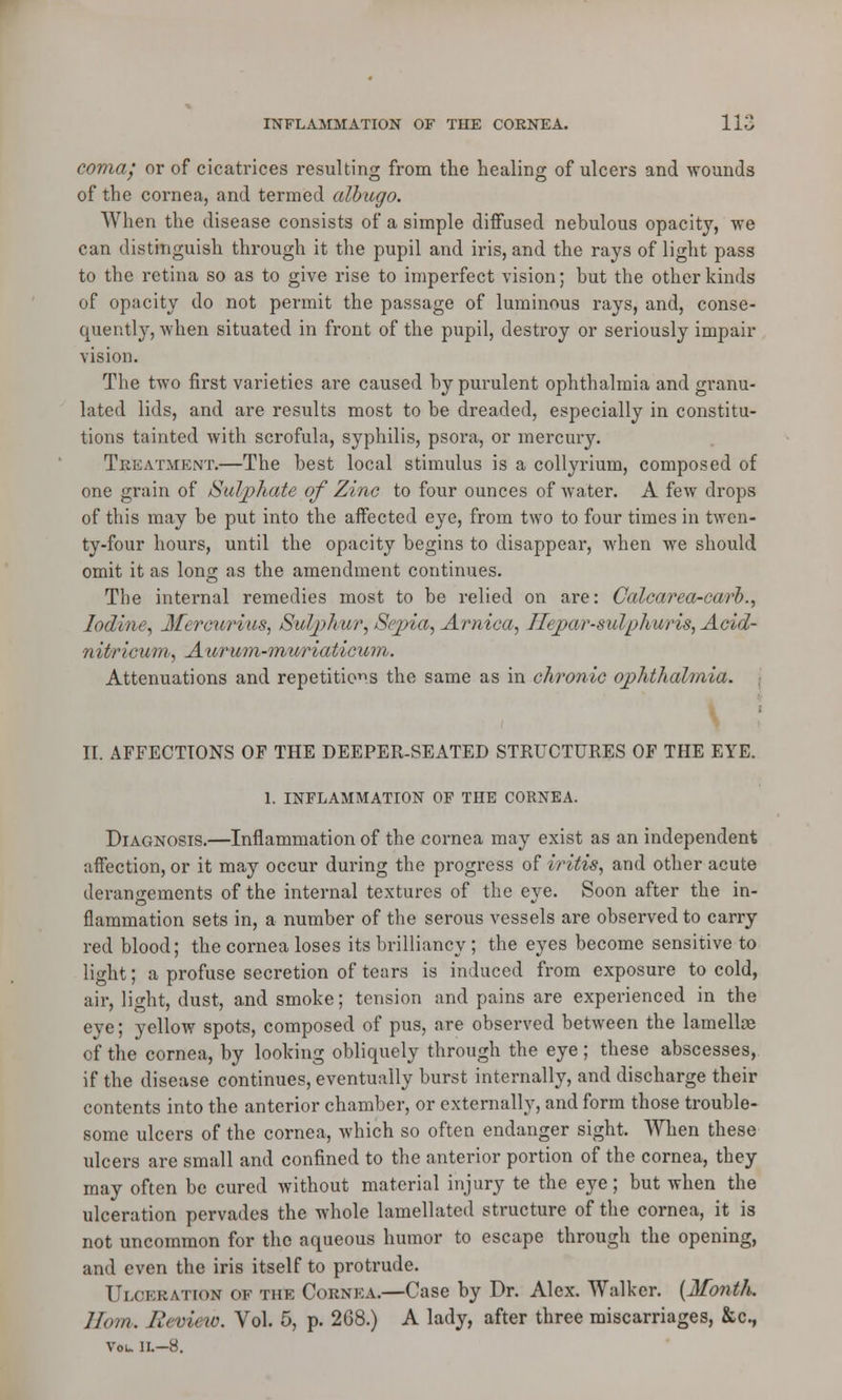 coma/ or of cicatrices resulting from the healing of ulcers and wounds of the cornea, and termed albugo. When the disease consists of a simple diffused nebulous opacity, we can distinguish through it the pupil and iris, and the rays of light pass to the retina so as to give rise to imperfect vision; but the other kinds of opacity do not permit the passage of luminous rays, and, conse- quently, when situated in front of the pupil, destroy or seriously impair vision. The two first varieties are caused by purulent ophthalmia and granu- lated lids, and are results most to be dreaded, especially in constitu- tions tainted with scrofula, syphilis, psora, or mercury. Treatment.—The best local stimulus is a collyrium, composed of one grain of Sulphate of Zinc to four ounces of water. A few drops of this may be put into the affected eye, from two to four times in twen- ty-four hours, until the opacity begins to disappear, when we should omit it as long as the amendment continues. The internal remedies most to be relied on are: Calcarea-carb., Iodine, 3fercurius, Sulphur, Sepia, Arnica, Heparan!'plmris, Acid- nitricum, Aurum-muriaticum. Attenuations and repetitions the same as in chronic ophthalmia. II. AFFECTIONS OF THE DEEPER-SEATED STRUCTURES OF THE EYE. 1. INFLAMMATION OF THE CORNEA. Diagnosis.—Inflammation of the cornea may exist as an independent affection, or it may occur during the progress of iritis, and other acute derangements of the internal textures of the eve. Soon after the in- flammation sets in, a number of the serous vessels are observed to carry red blood; the cornea loses its brilliancy; the eyes become sensitive to light; a profuse secretion of tears is induced from exposure to cold, air, light, dust, and smoke; tension and pains are experienced in the eye; yellow spots, composed of pus, are observed between the lamellse of the cornea, by looking obliquely through the eye; these abscesses, if the disease continues, eventually burst internally, and discharge their contents into the anterior chamber, or externally, and form those trouble- some ulcers of the cornea, which so often endanger sight. When these ulcers are small and confined to the anterior portion of the cornea, they may often be cured without material injury te the eye; but when the ulceration pervades the whole lamellated structure of the cornea, it is not uncommon for the aqueous humor to escape through the opening, and even the iris itself to protrude. Ulceration of the Cornea.—Case by Dr. Alex. Walker. (Month. Horn. Review. Vol. 5, p. 2G8.) A lady, after three miscarriages, &c, Vol. II.—8.