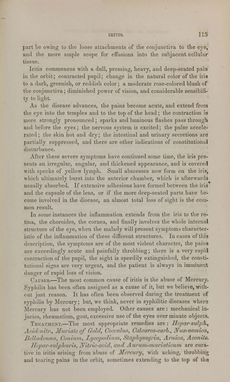 part be owing to the loose attachments of the conjunctiva to the eye, and the more ample scope for effusions into the subjacent cellular tissue. Iritis commences with a dull, pressing, heavy, and deep-seated pain in the orbit; contracted pupil; change in the natural color of the iris to a dark, greenish, or reddish color; a moderate rose-colored blush of the conjunctiva; diminished power of vision, and considerable sensibili- ty to light. As the disease advances, the pains become acute, and extend from the eye into the temples and to the top of the head; the contraction is more strongly pronounced; sparks and luminous flashes pass through and before the eyes; the nervous system is excited; the pulse accele- rated; the skin hot and dry; the intestinal and urinary secretions are partially suppressed, and there are other indications of constitutional disturbance. After these severe symptoms have continued some time, the iris pre- sents an irregular, angular, and thickened appearance, and is covered with specks of yellow lymph. Small abscesses now form on the iris, which ultimately burst into the anterior chamber, which is afterwards usually absorbed. If extensive adhesions have formed between the iris and the capsule of the lens, or if the more deep-seated parts have be- come involved in the disease, an almost total loss of sight is the com- mon result. In some instances the inflammation extends from the iris to the re- tina, the choroides, the cornea, and finally involves the whole internal structure of the eye, when the malady will present symptoms character- istic of the inflammation of these different structures. In cases of this description, the symptoms are of the most violent character, the pains are exceedingly acute and painfully throbbing; there is a very rapid contraction of the pupil, the sight is speedily extinguished, the consti- tutional signs are very urgent, and the patient is always in imminent danger of rapid loss of vision. Causes.—The most common cause of iritis is the abuse of Mercury. Syphilis has been often assigned as a cause of it, but we believe, with- out just reason. It has often been observed during the treatment of syphilis by Mercury; but, we think, never in syphilitic diseases where Mercury has not been employed. Other causes are: mechanical in- juries, rheumatism, gout, excessive use of the eyes over minute objects. Treatment.—The most appropriate remedies are: Hepar-sulph., Acidriiitr., Muriate of Gold, Cocculus, Calcarea-carb., Nux-vomiea, BeUadorvna^ Coniuin, Lycopodium, Staphysagria, Arnica, Aconite. Hepar-sulphuris, Nitric-atid, arid A arum-muriatic am are cura- tive in iritis arising from abuse of Mercury, with aching, throbbing and tearing pains in the orbit, sometimes extending to the top of the