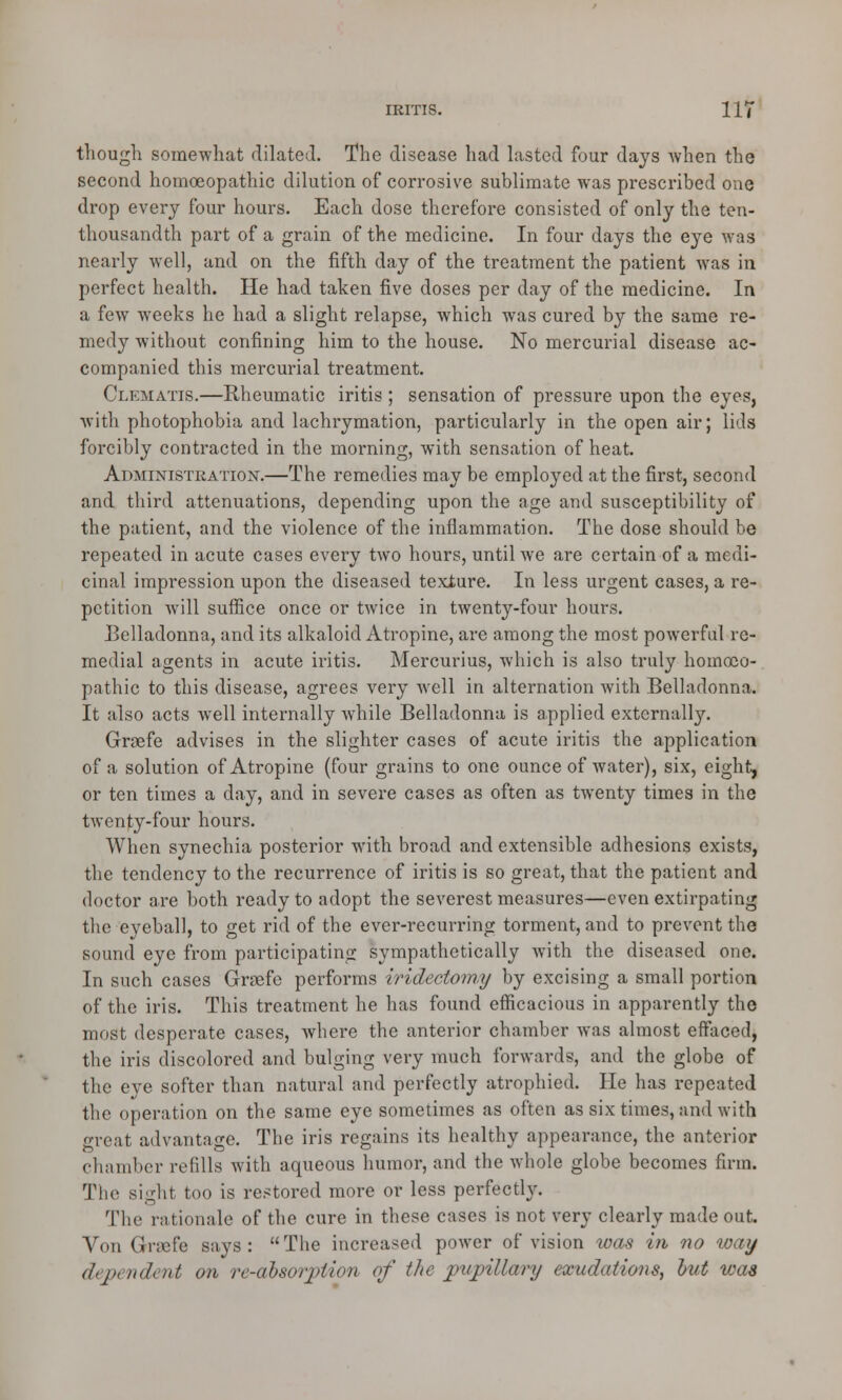 though somewhat dilated. The disease had lasted four days when the second homoeopathic dilution of corrosive sublimate was prescribed one drop every four hours. Each dose therefore consisted of only the ten- thousandth part of a grain of the medicine. In four days the eye was nearly well, and on the fifth day of the treatment the patient was in perfect health. He had taken five doses per day of the medicine. In a few weeks he had a slight relapse, which was cured by the same re- medy without confining him to the house. No mercurial disease ac- companied this mercurial treatment. Clematis.—Rheumatic iritis ; sensation of pressure upon the eyes, with photophobia and lachrymation, particularly in the open air; lids forcibly contracted in the morning, with sensation of heat. Administration.—The remedies may be employed at the first, second and third attenuations, depending upon the age and susceptibility of the patient, and the violence of the inflammation. The dose should be repeated in acute cases every two hours, until we are certain of a medi- cinal impression upon the diseased texture. In less urgent cases, a re- petition will suffice once or twice in twenty-four hours. Belladonna, and its alkaloid Atropine, are among the most powerful re- medial agents in acute iritis. Mercurius, which is also truly homoeo- pathic to this disease, agrees very Avell in alternation with Belladonna. It also acts well internally while Belladonna is applied externally. Graefe advises in the slighter cases of acute iritis the application of a solution of Atropine (four grains to one ounce of water), six, eight, or ten times a day, and in severe cases as often as twenty times in the twenty-four hours. When synechia posterior with broad and extensible adhesions exists, the tendency to the recurrence of iritis is so great, that the patient and doctor are both ready to adopt the severest measures—even extirpating the eyeball, to get rid of the ever-recurring torment, and to prevent the sound eye from participating sympathetically with the diseased one. In such cases Graefe performs iridectomy by excising a small portion of the iris. This treatment he has found efficacious in apparently the most desperate cases, where the anterior chamber was almost effaced, the iris discolored and bulging very much forwards, and the globe of the eye softer than natural and perfectly atrophied. He has repeated the operation on the same eye sometimes as often as six times, and with great advantage. The iris regains its healthy appearance, the anterior chamber refills with aqueous humor, and the whole globe becomes firm. The sight too is restored more or less perfectly. The rationale of the cure in these cases is not very clearly made out. Von Gncfe says: The increased power of vision was in no way dependent on re-absoration of the pupillary exudations, hut was