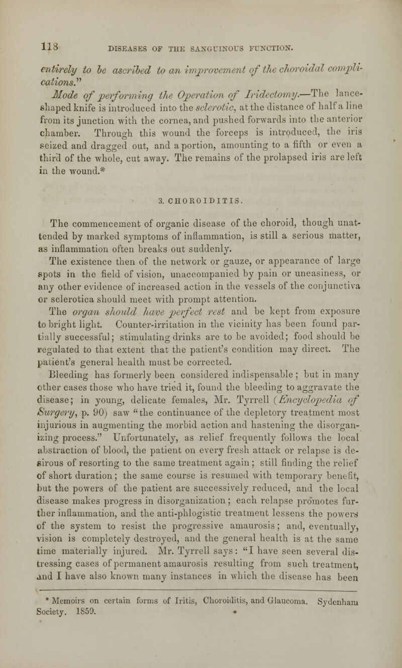 entirely to be ascribed to an improvement of ths choroidal convph- cations.'*'' Mode of performing the Operation of Iridectomy.—The lance- shaped knife is introduced into the sclerotic, at the distance of half a line from its junction with the cornea, and pushed forwards into the anterior chamber. Through this wound the forceps is introduced, the iris seized and dragged out, and a portion, amounting to a fifth or even a third of the whole, cut away. The remains of the prolapsed iris are left in the wound.* 3. CHOROIDITIS. The commencement of organic disease of the choroid, though unat- tended by marked symptoms of inflammation, is still a serious matter, as inflammation often breaks out suddenly. The existence then of the network or gauze, or appearance of large spots in the field of vision, unaccompanied by pain or uneasiness, or any other evidence of increased action in the vessels of the conjunctiva or sclerotica should meet with prompt attention. The organ should have perfect rest and be kept from exposure to bright light. Counter-irritation in the vicinity has been found par- tially successful; stimulating drinks are to be avoided; food should be regulated to that extent that the patient's condition may direct. The patient's general health must be corrected. Bleeding has formerly been considered indispensable ; but in many other cases those who have tried it, found the bleeding to aggravate the disease; in young, delicate females, Mr. Tyrrell (Encyclopedia of Surgery, p. 90) saw the continuance of the depletory treatment most injurious in augmenting the morbid action and hastening the disorgan- izing process. Unfortunately, as relief frequently follows the local abstraction of blood, the patient on every fresh attack or relapse is de- sirous of resorting to the same treatment again; still finding the relief of short duration; the same course is resumed with temporary benefit, but the powers of the patient are successively reduced, and the local disease makes progress in disorganization; each relapse promotes fur- ther inflammation, and the anti-phlogistic treatment lessens the powers of the system to resist the progressive amaurosis; and, eventually, vision is completely destroyed, and the general health is at the same time materially injured. Mr. Tyrrell says: I have seen several dis- tressing cases of permanent amaurosis resulting from such treatment, and I have also known many instances in which the disease has been * Memoirs on certain forms of Iritis, Choroiditis, and Glaucoma. Sydenham Society. 1859.