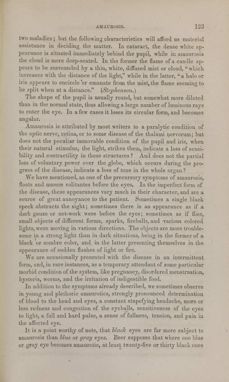 two maladies ; but the following characteristics will afford us material assistance in deciding the matter. In cataract, the dense white ap- pearance is situated immediately behind the pupil, while in amaurosis the cloud is more deep-seated. In the former the flame of a candle ap- pears to be surrounded by a thin, white, diffused mist or cloud, which increases with the distance of the light, while in the latter, a halo or iris appears to encircle or emanate from the mist, the flame seeming to be split when at a distance. {Stephenson.) The shape of the pupil is usually round, but somewhat more dilated than in the normal state, thus allowing a large number of luminous rays to enter the eye. In a few cases it loses its circular form, and becomes angular. Amaurosis is attributed by most writers to a paralytic condition of the optic nerve, retina, or to some disease of the thalami nervorum; but docs not the peculiar immovable condition of the pupil and iris, when their natural stimulus, the light, strikes them, indicate a loss of sensi- bility and contractility in these structures ? And does not the partial loss of voluntary power over the globe, which occurs during the pro- gress of the disease, indicate a loss of tone in the whole organ ? Wc have mentioned, as one of the precursory symptoms of amaurosis, floats and muscte volitantes before the eyes. In the imperfect form of the disease, these appearances vary much in their character, and arc a source of great annoyance to the patient. Sometimes a single black speck obstructs the sight; sometimes there is an appearance as if a dark gauze or net-work were before the eyes; sometimes as if flics, small objects of different forms, sparks, fireballs, and 'Various colored lights, were moving in various directions. The objects are more trouble- some in a strong light than in dark situations, being in the former of a black or sombre color, and in the latter presenting themselves in the appearance of sudden flashes of light or fire. We are occasionally presented with the disease in an intermittent form, and, in rare instances, as a temporai'y attendant of some particular morbid condition of the system, like pregnancy, disordered menstruation, hysteria, worms, and the irritation of indigestible food. In addition to the symptoms already described, we sometimes observe in young and plethoric amaurotics, strongly pronounced determination of blood to the head and eyes, a constant stupefying headache, more or less redness and congestion of the eyeballs, sensitiveness of the eyes to light, a full and hard pulse, a sense of fullness, tension, and pain in the affected eye. It is a point worthy of note, that black eyes are far more subject to amaurosis than blue or gra/y eyes. Beer supposes that where one blue or gray eye becomes amaurotic, at least twenty-five or thirty black ones