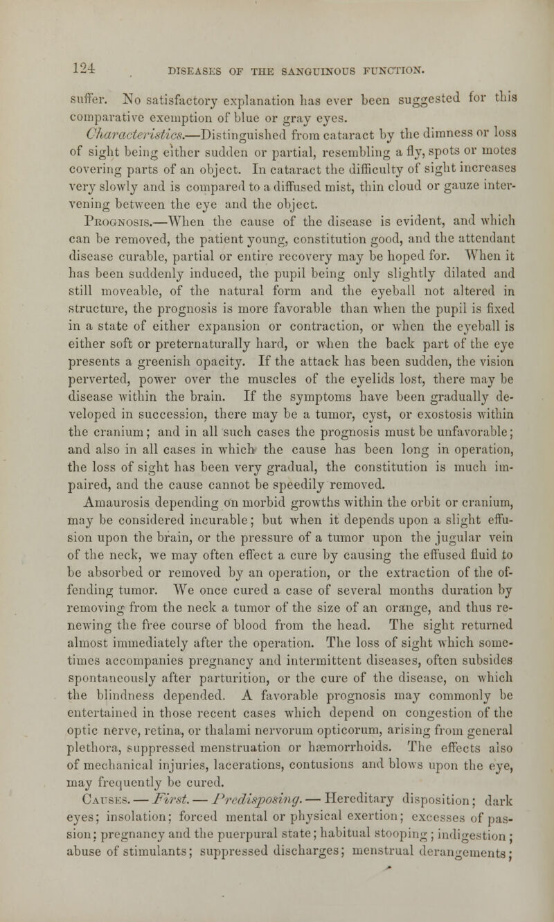 suffer. No satisfactory explanation has ever been suggested for this comparative exemption of blue or gray eyes. Characteristics.—Distinguished from cataract by the dimness or loss of sight being either sudden or partial, resembling a fly, spots or motes covering parts of an object. In cataract the difficulty of sight increases very slowly and is compared to a diffused mist, thin cloud or gauze inter- vening between the eye and the object. Prognosis.—When the cause of the disease is evident, and which can be removed, the patient young, constitution good, and the attendant disease curable, partial or entire recovery may be hoped for. When it has been suddenly induced, the pupil being only slightly dilated and still moveable, of the natural form and the eyeball not altered in structure, the prognosis is more favorable than when the pupil is fixed in a state of either expansion or contraction, or when the eyeball is either soft or preternaturally hard, or when the back part of the eye presents a greenish opacity. If the attack has been sudden, the vision perverted, power over the muscles of the eyelids lost, there may be disease within the brain. If the symptoms have been gradually de- veloped in succession, there may be a tumor, cyst, or exostosis within the cranium; and in all such cases the prognosis must be unfavorable; and also in all cases in which the cause has been long in operation, the loss of sight has been very gradual, the constitution is much im- paired, and the cause cannot be speedily removed. Amaurosis depending on morbid growths within the orbit or cranium, may be considered incurable; but when it depends upon a slight effu- sion upon the brain, or the pressure of a tumor upon the jugular vein of the neck, we may often effect a cure by causing the effused fluid to be absorbed or removed by an operation, or the extraction of the of- fending tumor. We once cured a case of several months duration by removing from the neck a tumor of the size of an orange, and thus re- newing the free course of blood from the head. The sight returned almost immediately after the operation. The loss of sight which some- times accompanies pregnancy and intermittent diseases, often subsides spontaneously after parturition, or the cure of the disease, on which the blindness depended. A favorable prognosis may commonly be entertained in those recent cases which depend on congestion of the optic nerve, retina, or thalami nervorum opticorum, arising from general plethora, suppressed menstruation or haemorrhoids. The effects also of mechanical injuries, lacerations, contusions and blows upon the eye, may frequently be cured. Causes. — First. — Predisposing. — Hereditary disposition; dark eyes; insolation; forced mental or physical exertion; excesses of pas- sion; pregnancy and the puerpural state; habitual stooping ; indigestion * abuse of stimulants; suppressed discharges; menstrual derangements*