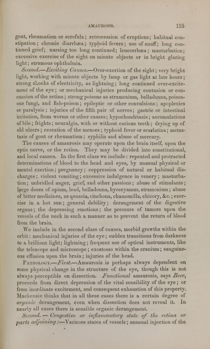 gout, rheumatism or scrofula; retrocession of eruptions; habitual con- stipation; chronic diarrhaea; typhoid fevers; use of snuff; long con- tinued grief; nursing too long continued; leucorrhcea; masturbation; excessive exercise of the sight on minute objects or in bright glaring light; strumous ophthalmia. Second.—Exciting Causes.—Over-exertion of the sight; very bright light, working with minute objects by lamp or gas light at late hours; strong shocks of electricity, as lightning; long continued over-excite- ment of the eye; or mechanical injuries producing contusion or con- cussion of the retina ; strong poisons as stramonium, belladonna, poison- ous fungi, and fish-poison; epileptic or other convulsions; apoplexies or paralysis ; injuries of the fifth pair of nerves; gastric or intestinal irritation, from worms or other causes; hypochondriasis ; accumulations of bile ; frights ; neuralgia, with or without carious teeth; drying up of old ulcers ; cessation of the menses ; typhoid fever or scarlatina; metas- tasis of gout or rheumatism; syphilis and abuse of mercury. The causes of amaurosis may operate upon the brain itself, upon the optic nerve, or the retina. They may be divided into constitutional, and local causes. In the first class we include : repeated and protracted determinations of blood to the head and eyes, by unusual physical or mental exertion; pregnancy; suppression of natural or habitual dis- charges; violent vomiting; excessive indulgence in venery; masturba- tion ; unbridled anger, grief, and other passions; abuse of stimulants; large doses of opium, lead, belladonna, hyoscyamus, stramonium ; abuse of bitter medicines, as quassia, cinchona, chamomilla, chicory, &c.; exer- cise in a hot sun; general debility; derangement of the digestive organs; the depressing emotions; the pressure of tumors upon the vessels of the neck in such a manner as to prevent the return of blood from the brain. We include in the second class of causes, morbid growths within the orbit: mechanical injuries of thee}re; sudden transitions from darkness to a brilliant light; lightning; frequent use of optical instruments, like the telescope and microscope; exostoses within the cranium; sanguine- ous effusion upon the brain ; injuries of the head. Pathology.—First.—Amaurosis is perhaps always dependent on some physical change in the structure of the eye, though this is not always perceptible on dissection. Functional amaurosis, says JBeerf proceeds from direct depression of the vital sensibility of the eye ; or from inordinate excitement, and consequent exhaustion of this property. Mackenzie thinks that in all these cases there is a certain degree of orgemic derangement, even when dissection does not reveal it. In nearly all cases there is sensible organic derangement. Second.— Congestive or inflammatory state of the retina or l>arts adjoining:—Varicose states of vessels ; unusual injection of the