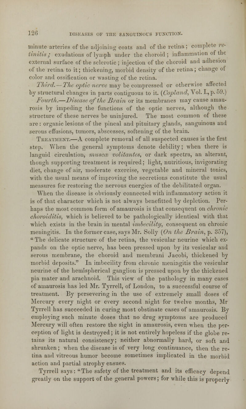 minute arteries of the adjoining coats and of the retina; complete re- tinitis7 exudations of lymph under the choroid ; inflammation of the external surface of the sclerotic ; injection of the choroid and adhesion of the retina to it; thickening, morbid density of the retina; change of color and ossification or wasting of the retina. Third.—The optic nerve may be compressed or otherwise affected by structural changes in parts contiguous to it. (Copland, Vol. L, p. 59.) Fourth.—Disease of the Brain or its membranes may cause amau- rosis by impeding the functions of the optic nerves, although the structure of these nerves be uninjured. The most common of these are : organic lesions of the pineal and pituitary glands, sanguinous and serous effusions, tumors, abscesses, softening of the brain. Treatment.—A complete removal of all suspected causes is the first step. When the general symptoms denote debility; when there is languid circulation, muscte volitantes, or dark spectra, an alterant, though supporting treatment is required; light, nutritious, invigorating diet, change of air, moderate exercise, vegetable and mineral tonics, with the usual means of improving the secretions constitute the usual measures for restoring the nervous energies of the debilitated organ. When the disease is obviously connected with inflammatory action it is of that character which is not always benefitted by depletion. Per- haps the most common form of amaurosis is that consequent on chronic choroiditis, which is believed to be pathologically identical with that which exists in the brain in mental imbecility, consequent on chronic meningitis. In the former case, says Mr. Solly (On the Brain, p. 357),  The delicate structure of the retina, the vesicular neurine which ex- pands on the optic nerve, has been pressed upon by its vesicular and serous membrane, the choroid and membrani Jacobi, thickened by morbid deposits. In imbecility from chronic meningitis the vesicular neurine of the hemispherical ganglion is pressed upon by the thickened pia mater and arachnoid. This view of the pathology in many cases of amaurosis has led Mr. Tyrrell, of London, to a successful course of treatment. By persevering in the use of extremely small doses of Mercury every night or every second night for twelve months, Mr Tyrrell has succeeded in curing most obstinate cases of amaurosis. By employing such minute doses that no drug symptoms are produced Mercury will often restore the sight in amaurosis, even when the per- ception of light is destroyed; it is not entirely hopeless if the globe re- tains its natural consistency; neither abnormally hard, or soft and shrunken; when the disease is of very long continuance, then the re- tina and vitreous humor become sometimes implicated in the morbid action and partial atrophy ensues. Tyrrell says: The safety of the treatment and its efficacy depend greatly on the support of the general powers; for while this is properly