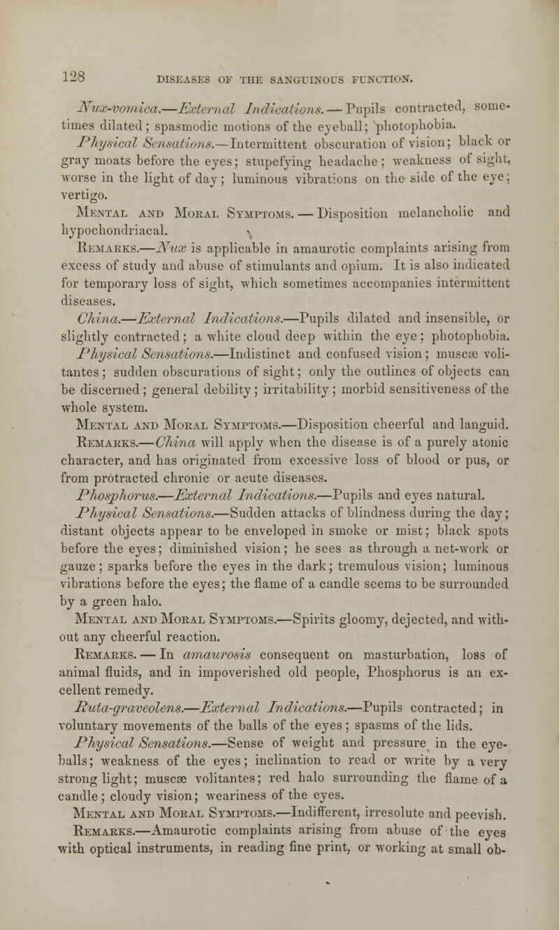 Nux-vomica.—External Indications. —- Pupils contracted, some- times dilated; spasmodic motions of the eyeball; photophobia. Physical Sensations.—Intermittent obscuration of vision; black or gray moats before the eyes; stupefying headache; weakness of sight, worse in the light of day; luminous vibrations on the side of the eye; vertigo. Mental and Moeal Symptoms. — Disposition melancholic and hypochondriacal. » Remarks.—JYux is applicable in amaurotic complaints arising from excess of study and abuse of stimulants and opium. It is also indicated for temporary loss of sight, which sometimes accompanies intermittent diseases. China.—External Indications.—Pupils dilated and insensible, or slightly contracted; a white cloud deep within the eye ; photophobia. Physical Sensations.—Indistinct and confused vision ; muscse voli- tantes ; sudden obscurations of sight; only the outlines of objects can be discerned; general debility; irritability; morbid sensitiveness of the whole system. Mental and Moral Symptoms.—Disposition cheerful and languid. Remarks.—China will apply when the disease is of a purely atonic character, and has originated from excessive loss of blood or pus, or from protracted chronic or acute diseases. Phosphorus.—External Indications.—Pupils and eyes natural. Physical Sensations.—Sudden attacks of blindness during the day; distant objects appear to be enveloped in smoke or mist; black spots before the eyes; diminished vision; he sees as through a net-work or gauze; sparks before the eyes in the dark; tremulous vision; luminous vibrations before the eyes; the flame of a candle seems to be surrounded by a green halo. Mental and Moral Symptoms.—Spirits gloomy, dejected, and with- out any cheerful reaction. Remarks. — In amaurosis consequent on masturbation, loss of animal fluids, and in impoverished old people, Phosphorus is an ex- cellent remedy. Ruta-graveolens.—External Indications.—Pupils contracted; in voluntary movements of the balls of the eyes; spasms of the lids. Physical Sensations.—Sense of weight and pressure in the eye- balls ; weakness of the eyes; inclination to read or write by a very strong light; muscse volitantes; red halo surrounding the flame of a candle; cloudy vision; weariness of the eyes. Mental and Moral Symptoms.—Indifferent, irresolute and peevish. Remarks.—Amaurotic complaints arising from abuse of the eyes with optical instruments, in reading fine print, or working at small ob-