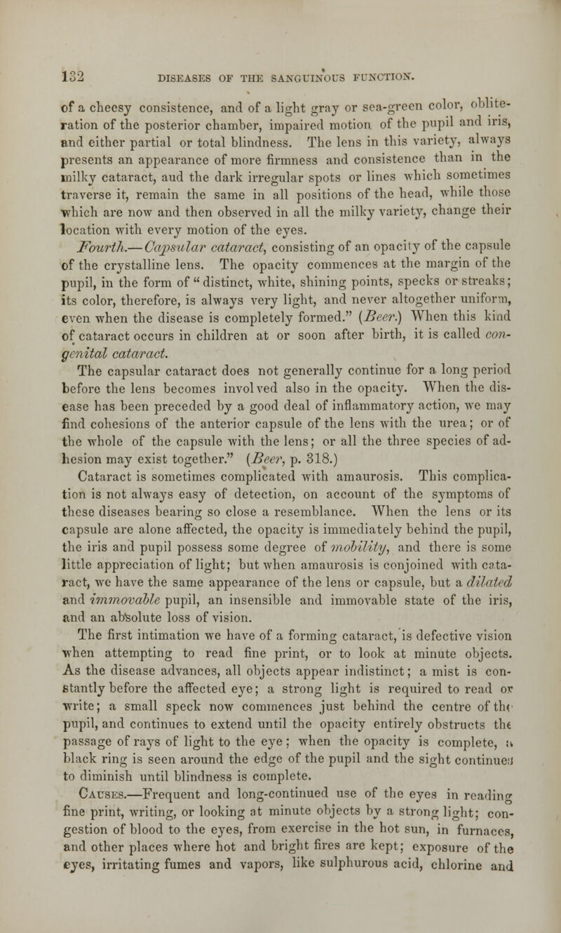 of a cheesy consistence, and of a light gray or sea-green color, oblite- ration of the posterior chamber, impaired motion of the pupil and ins, and either partial or total blindness. The lens in this variety, always presents an appearance of more firmness and consistence than in the milky cataract, aud the dark irregular spots or lines which sometimes traverse it, remain the same in all positions of the head, while those •which are now and then observed in all the milky variety, change their location with every motion of the eyes. Fourth.— Capsular cataract, consisting of an opacity of the capsule of the crystalline lens. The opacity commences at the margin of the pupil, in the form of  distinct, white, shining points, specks or streaks; its color, therefore, is always very light, and never altogether uniform, even when the disease is completely formed. (Beer.) When this kind of cataract occurs in children at or soon after birth, it is called con- genital cataract. The capsular cataract does not generally continue for a long period before the lens becomes involved also in the opacity. When the dis- ease has been preceded by a good deal of inflammatory action, we may find cohesions of the anterior capsule of the lens with the urea; or of the whole of the capsule with the lens; or all the three species of ad- hesion may exist together. (Beer, p. 318.) Cataract is sometimes complicated with amaurosis. This complica- tion is not always easy of detection, on account of the symptoms of these diseases bearing so close a resemblance. When the lens or its capsule are alone affected, the opacity is immediately behind the pupil, the iris and pupil possess some degree of mobility, and there is some little appreciation of light; but when amaurosis is conjoined with cata- ract, we have the same appearance of the lens or capsule, but a dilated and immovable pupil, an insensible and immovable state of the iris, and an absolute loss of vision. The first intimation we have of a forming cataract, is defective vision when attempting to read fine print, or to look at minute objects. As the disease advances, all objects appear indistinct; a mist is con- stantly before the affected eye; a strong light is required to read ov write; a small speck now commences just behind the centre of thr pupil, and continues to extend until the opacity entirely obstructs the passage of rays of light to the eye; when the opacity is complete, u black ring is seen around the edge of the pupil and the sight continue:) to diminish until blindness is complete. Causes.—Frequent and long-continued use of the eyes in reading fine print, writing, or looking at minute objects by a strong light; con- gestion of blood to the eyes, from exercise in the hot sun, in furnaces, and other places where hot and bright fires are kept; exposure of the eyes, irritating fumes and vapors, like sulphurous acid, chlorine and