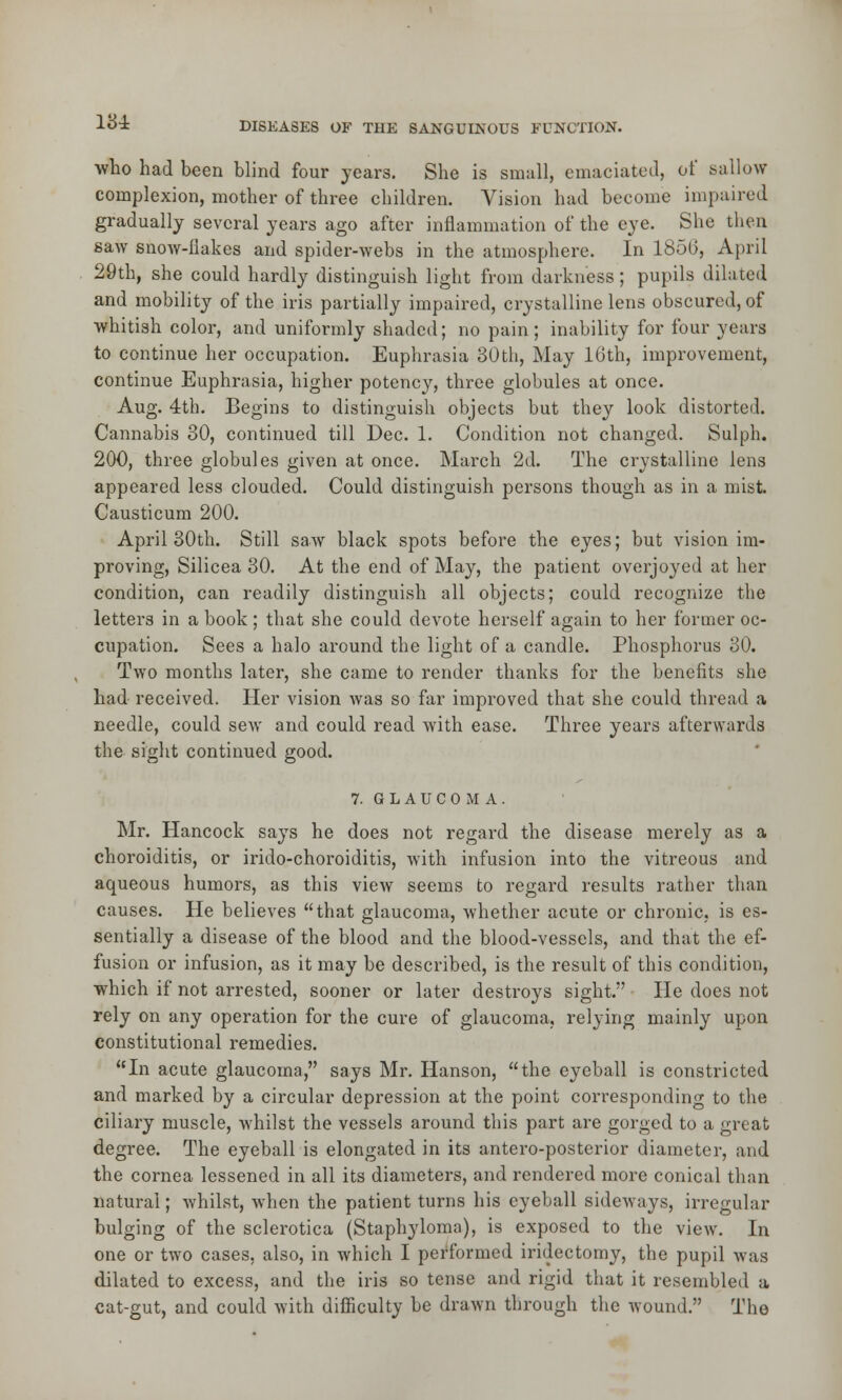 •who had been blind four years. She is small, emaciated, of sallow complexion, mother of three children. Vision had become impaired gradually several years ago after inflammation of the eye. She then saw snow-flakes and spider-webs in the atmosphere. In 1850, April 29th, she could hardly distinguish light from darkness; pupils dilated and mobility of the iris partially impaired, crystalline lens obscured, of whitish color, and uniformly shaded; no pain; inability for four years to continue her occupation. Euphrasia 30th, May 16th, improvement, continue Euphrasia, higher potency, three globules at once. Aug. 4th. Begins to distinguish objects but they look distorted. Cannabis 30, continued till Dec. 1. Condition not changed. Sulph. 200, three globules given at once. March 2d. The crystalline lens appeared less clouded. Could distinguish persons though as in a mist. Causticum 200. April 30th. Still saw black spots before the eyes; but vision im- proving, Silicea 30. At the end of May, the patient overjoyed at her condition, can readily distinguish all objects; could recognize the letters in a book; that she could devote herself again to her former oc- cupation. Sees a halo around the light of a candle. Phosphorus 30. Two months later, she came to render thanks for the benefits she had received. Her vision was so far improved that she could thread a needle, could sew and could read with ease. Three years afterwards the sight continued good. 7. GLAUCOMA. Mr. Hancock says he does not regard the disease merely as a choroiditis, or irido-choroiditis, with infusion into the vitreous and aqueous humors, as this view seems to regard results rather than causes. He believes that glaucoma, whether acute or chronic, is es- sentially a disease of the blood and the blood-vessels, and that the ef- fusion or infusion, as it may be described, is the result of this condition, which if not arrested, sooner or later destroys sight. He does not rely on any operation for the cure of glaucoma, relying mainly upon constitutional remedies. In acute glaucoma, says Mr. Hanson, the eyeball is constricted and marked by a circular depression at the point corresponding to the ciliary muscle, whilst the vessels around this part are gorged to a great degree. The eyeball is elongated in its antero-posterior diameter, and the cornea lessened in all its diameters, and rendered more conical than natural; whilst, when the patient turns his eyeball sideways, irregular bulging of the sclerotica (Staphyloma), is exposed to the view. In one or two cases, also, in which I performed iridectomy, the pupil was dilated to excess, and the iris so tense and rigid that it resembled a cat-gut, and could with difficulty be drawn through the wound. The