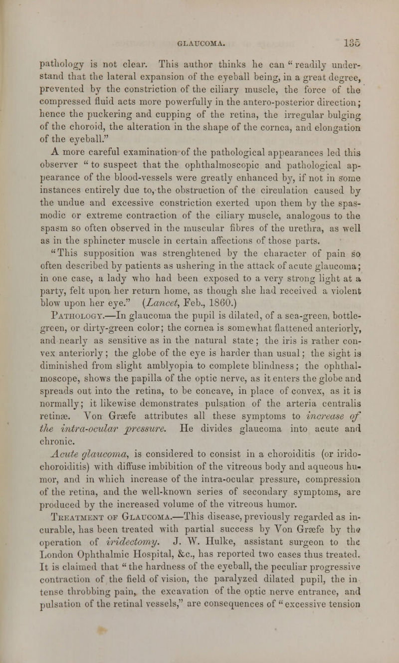 pathology is not clear. This author thinks he can  readily under- stand that the lateral expansion of the eyeball being, in a great degree, prevented by the constriction of the ciliary muscle, the force of the compressed fluid acts more powerfully in the antero-posterior direction; hence the puckering and cupping of the retina, the irregular bulging of the choroid, the alteration in the shape of the cornea, and elongation of the eyeball. A more careful examination of the pathological appearances led this observer  to suspect that the ophthalmoscopic and pathological ap- pearance of the blood-vessels were greatly enhanced by, if not in some instances entirely due to,the obstruction of the circulation caused by the undue and excessive constriction exerted upon them by the spas- modic or extreme contraction of the ciliary muscle, analogous to the spasm so often observed in the muscular fibres of the urethra, as well as in the sphincter muscle in certain affections of those parts. This supposition was strenghtened by the character of pain so often described by patients as ushering in the attack of acute glaucoma; in one case, a lady who had been exposed to a very strong light at a party, felt upon her return home, as though she had received a violent blow upon her eye. {Lancet, Feb., 1860.) Pathology.—In glaucoma the pupil is dilated, of a sea-green, bottle- green, or dirty-green color; the corneals somewhat flattened anteriorly, and nearly as sensitive as in the natural state; the iris is rather con- vex anteriorly ; the globe of the eye is harder than usual; the sight is diminished from slight amblyopia to complete blindness; the ophthal- moscope, shows the papilla of the optic nerve, as it enters the globe and spreads out into the retina, to be concave, in place of convex, as it is normally; it likewise demonstrates pulsation of the arteria centralis retinae. Von Gnefe attributes all these symptoms to increase of the intra-ocular pressure. He divides glaucoma into acute and chronic. Acute glaucoma, is considered to consist in a choroiditis (or irido- choroiditis) with diffuse imbibition of the vitreous body and aqueous hu- mor, and in which increase of the intra-ocular pressure, compression of the retina, and the well-known series of secondary symptoms, are produced by the increased volume of the vitreous humor. Treatment of Glaucoma.—This disease, previously regarded as in- curable, has been treated with partial success by Von Grsefe by the operation of iridectomy. J. W. Hulke, assistant surgeon to the London Ophthalmic Hospital, &c, has reported two cases thus treated. It is claimed that the hardness of the eyeball, the peculiar progressive contraction of the field of vision, the paralyzed dilated pupil, the in tense throbbing pain, the excavation of the optic nerve entrance, and pulsation of the retinal vessels, are consequences of excessive tension