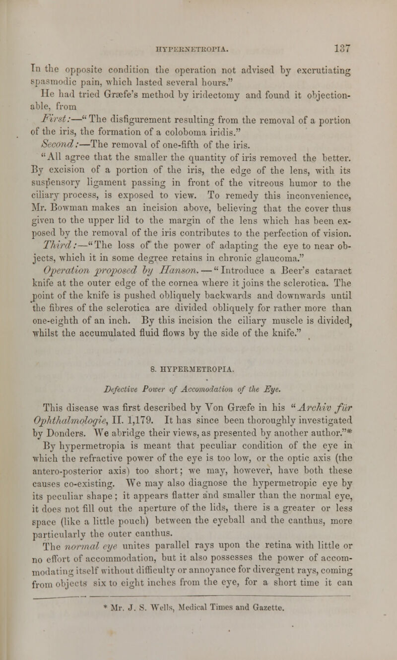 Tn the opposite condition the operation not advised by excrutiating spasmodic pain, which lasted several hours. He had tried Grcefe's method by iridectomy and found it objection- able, from First:—The disfigurement resulting from the removal of a portion of the iris, the formation of a coloboma iridis. Second:—The removal of one-fifth of the iris. All agree that the smaller the quantity of iris removed the better. By excision of a portion of the iris, the edge of the lens, with its suspensory ligament passing in front of the vitreous humor to the ciliary process, is exposed to view. To remedy this inconvenience, Mr. Bowman makes an incision above, believing that the cover thus given to the upper lid to the margin of the lens which has been ex- posed by the removal of the iris contributes to the perfection of vision. Third:—The loss of the power of adapting the eye to near ob- jects, which it in some degree retains in chronic glaucoma. Operation proposed by Hanson. — Introduce a Beers cataract knife at the outer edge of the cornea where it joins the sclerotica. The point of the knife is pushed obliquely backwards and downwards until the fibres of the sclerotica are divided obliquely for rather more than one-eighth of an inch. By this incision the ciliary muscle is divided whilst the accumulated fluid flows by the side of the knife. 8. HYPERMETROPIC. Defective Power of Accomodation of the Eye. This disease was first described by Yon Gnefe in his A?'chiv fiir Ophthalmologic, II. 1,179. It has since been thoroughly investigated by Donders. We abridge their views, as presented by another author.* By hypermetropia is meant that peculiar condition of the eye in which the refractive power of the eye is too low, or the optic axis (the antero-posterior axis1) too short; we may, however, have both these causes co-existing. We may also diagnose the hypermetropic eye by its peculiar shape; it appears flatter and smaller than the normal eye, it does not fill out the aperture of the lids, there is a greater or less space (like a little pouch) between the eyeball and the canthus, more particularly the outer canthus. The normal eye unites parallel rays upon the retina with little or no effort of accommodation, but it also possesses the power of accom- modating itself without difficulty or annoyance for divergent rays, coming from objects six to eight inches from the eye, for a short time it can * Mr. J. S. Wells, Medical Times and Gazette.