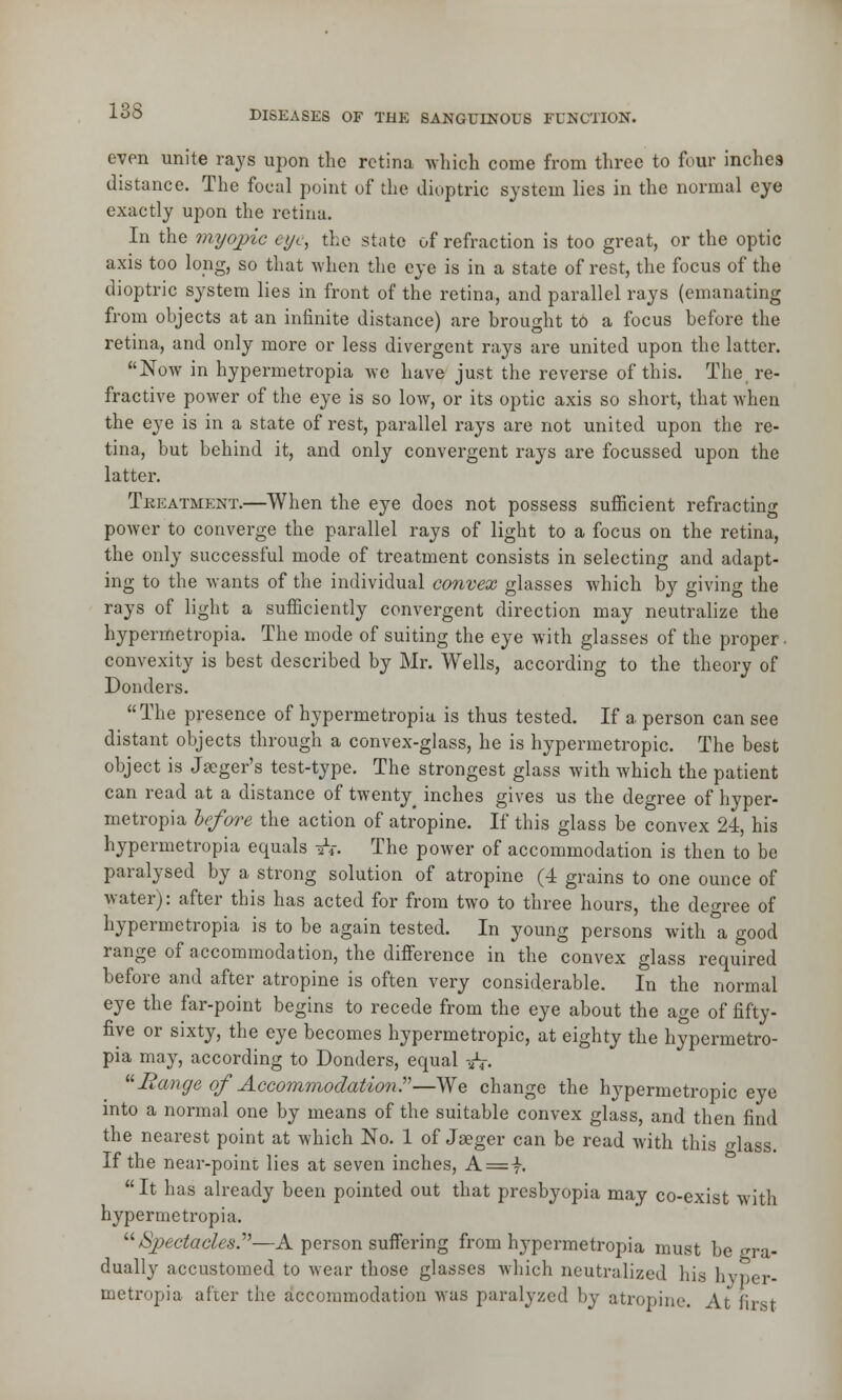even unite rajs upon the retina which come from three to four inches distance. The focal point of the dioptric system lies in the normal eye exactly upon the retina. In the myopic eye, the state of refraction is too great, or the optic axis too long, so that when the eye is in a state of rest, the focus of the dioptric system lies in front of the retina, and parallel rays (emanating from objects at an infinite distance) are brought to a focus before the retina, and only more or less divergent rays are united upon the latter. Now in hypermetropia we have just the reverse of this. The re- fractive power of the eye is so low, or its optic axis so short, that when the eye is in a state of rest, parallel rays are not united upon the re- tina, but behind it, and only convergent rays are focussed upon the latter. Treatment.—When the eye does not possess sufficient refracting power to converge the parallel rays of light to a focus on the retina, the only successful mode of treatment consists in selecting and adapt- ing to the wants of the individual convex glasses which by giving the rays of light a sufficiently convergent direction may neutralize the hypermetropia. The mode of suiting the eye with glasses of the proper, convexity is best described by Mr. Wells, according to the theory of Donders. The presence of hypermetropia is thus tested. If a person can see distant objects through a convex-glass, he is hypermetropic. The best object is Jseger's test-type. The strongest glass with which the patient can read at a distance of twenty ^ inches gives us the degree of hyper- metropia before the action of atropine. If this glass be convex 24, his hypermetropia equals A. The power of accommodation is then to be paralysed by a strong solution of atropine (4 grains to one ounce of water): after this has acted for from two to three hours, the degree of hypermetropia is to be again tested. In young persons with a good range of accommodation, the difference in the convex glass required before and after atropine is often very considerable. In the normal eye the far-point begins to recede from the eye about the age of fifty- five or sixty, the eye becomes hypermetropic, at eighty the hypermetro- pia may, according to Donders, equal -&. Range of Accommodation?—We change the hypermetropic eye into a normal one by means of the suitable convex glass, and then find the nearest point at which No. 1 of Jaeger can be read with this glass. If the near-point lies at seven inches, A = |. It has already been pointed out that presbyopia may co-exist with hypermetropia. /Spectacles.—A person suffering from hypermetropia must be gra- dually accustomed to wear those glasses which neutralized his hvDer- metropia after the accommodation was paralyzed by atropine. At first