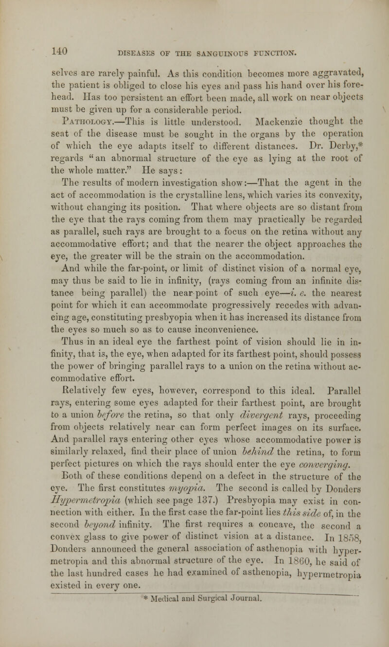 selves are rarely painful. As this condition becomes more aggravated, the patient is obliged to close his eyes and pass his hand over his fore- head. Has too persistent an effort been made, all work on near objects must be given up for a considerable period. Pathology.—This is little understood. Mackenzie thought the seat of the disease must be sought in the organs by the operation of which the eye adapts itself to different distances. Dr. Derby,* regards an abnormal structure of the eye as lying at the root of the whole matter. He says: The results of modern investigation show:—That the agent in the act of accommodation is the crystalline lens, which varies its convexity, without changing its position. That where objects are so distant from the eye that the rays coming from them may practically be regarded as parallel, such rays are brought to a focus on the retina without any accommodative effort; and that the nearer the object approaches the eye, the greater will be the strain on the accommodation. And while the far-point, or limit of distinct vision of a normal eye, may thus be said to lie in infinity, (rays coming from an infinite dis- tance being parallel) the near point of such eye—i. e. the nearest point for which it can accommodate progressively recedes with advan- cing age, constituting presbyopia when it has increased its distance from the eyes so much so as to cause inconvenience. Thus in an ideal eye the farthest point of vision should lie in in- finity, that is, the eye, when adapted for its farthest point, should possess the power of bringing parallel rays to a union on the retina without ac- commodative effort. Relatively few eyes, however, correspond to this ideal. Parallel rays, entering some eyes adapted for their farthest point, are brought to a union before the retina, so that only divergent rays, proceeding from objects relatively near can form perfect images on its surface. And parallel rays entering other eyes whose accommodative power is similarly relaxed, find their place of union behind the retina, to form perfect pictures on which the rays should enter the eye converging. Both of these conditions depend on a defect in the structure of the eye. The first constitutes myopia. The second is called by Donders ILjpermetrojpia (which see page 137.) Presbyopia may exist in con- nection with either. In the first case the far-point lies this side of, in the second beyond infinity. The first requires a concave, the second a convex glass to give power of distinct vision at a distance. In 1858 Donders announced the general association of asthenopia with hyper- metropia and this abnormal structure of the eye. In 1860, he said of the last hundred cases he had examined of asthenopia, hypermetropia existed in every one. * Medical and Surgical Journal.