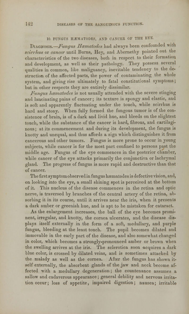 10. FUNGUS ILEMATODES, AND CANCER OF THE EYE. Diagnosis.—Fungus ffcematodts had always been confounded with scirrhus or cancer until Burns, Hey, and Abernethy pointed out the characteristics of the two diseases, both in respect to their formation and development, as well as their pathology. They possess several qualities in common, like malignancy, inevitable tendency to the de- struction of the affected parts, the power of contaminating the whole system, and giving rise ultimately to fatal constitutional symptoms; but in other respects they are entirely dissimilar. Fungus hcematodes is not usually attended with the severe stinging and lancinating pains of cancer; its texture is spongy and elastic, and is soft and apparently fluctuating under the touch, while scirrhus is hard and stony. When fully formed the fungous tumor is of the con- sistence of brain, is of a dark and livid hue, and bleeds on the slightest touch, while the substance of the cancer is hard, fibrous, and cartilagi- nous; at its commencement and during its development, the fungus is knotty and unequal, and thus affords a sign which distinguishes it from cancerous and other tumors. Fungus is more prone to occur in young subjects, while cancer is for the most part confined to persons past the middle age. Fungus of the eye commences in the posterior chamber, while cancer of the eye attacks primarily the conjunctiva or lachrymal gland. The progress of fungus is more rapid and destructive than that of cancer. The first symptom observed in fungus haematodes is defective vision, and, on looking into the eye, a small shining spot is perceived at the bottom of it. This nucleus of the disease commences in the retina and optic nerve, is traversed by branches of the central artery of the retina, ab- sorbing it in its course, until it arrives near the iris, when it presents a dark amber or greenish hue, and is apt to be mistaken for cataract. As the enlargement increases, the ball of the eye becomes promi- nent, irregular, and knotty, the cornea ulcerates, and the disease dis- plays itself externally in the form of a soft, medullary, and purple fungus, bleeding at the least touch. The pupil becomes dilated and immovable in the early part of the disease, and also somewhat changed in color, which becomes a strongly-pronounced amber or brown when the swelling arrives at the iris. The sclerotica soon -acquires a dark blue color, is crossed by dilated veins, and is sometimes attacked by the malady as well as the cornea. After the fungus has shown it- self externally, the absorbent glands of the jaw and neck become af- fected with a medullary degeneration; the countenance assumes a sallow and cadaverous appearance; general debility and nervous irrita- tion occur; loss of appetite, impaired digestion; nausea; irritable