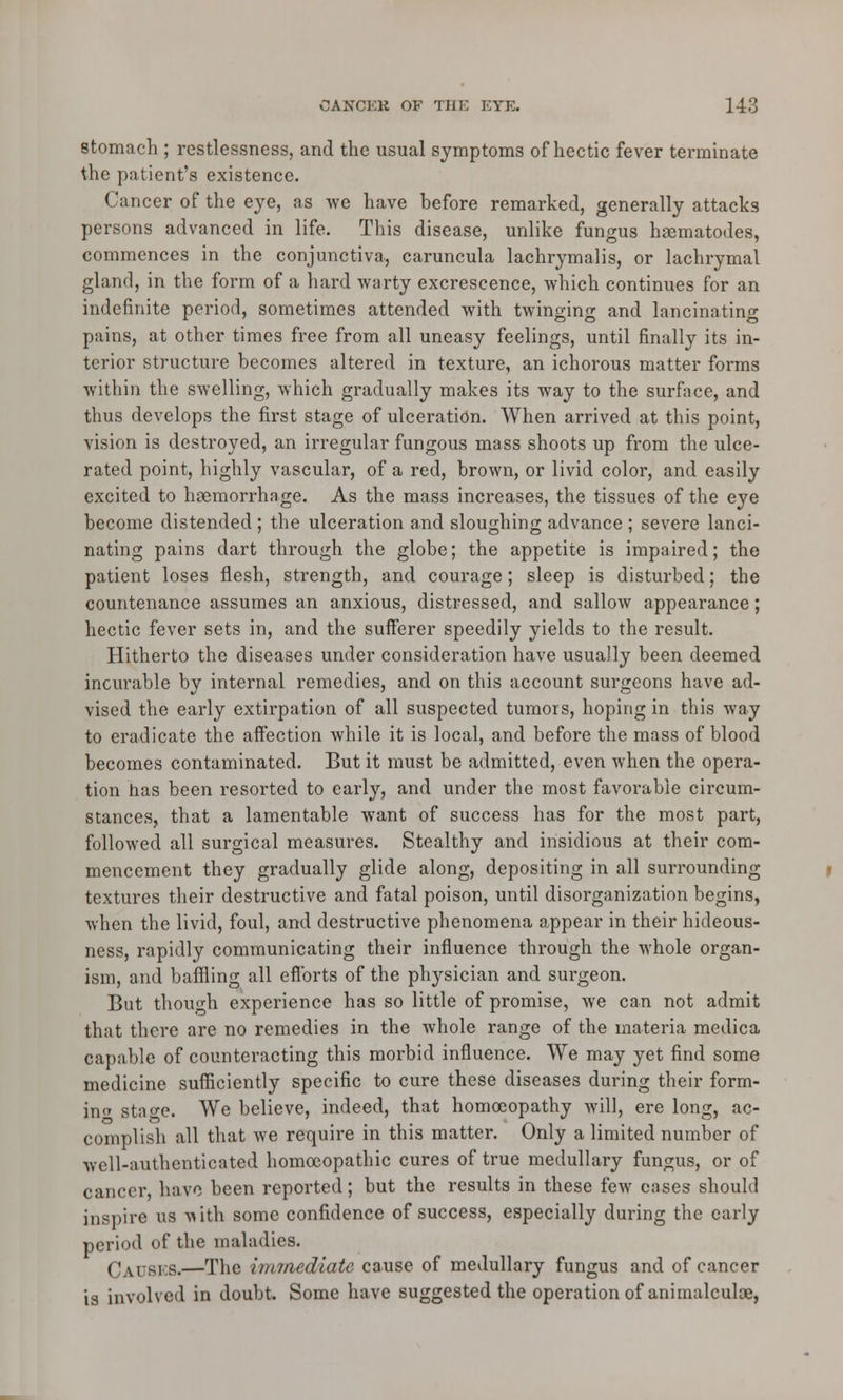 stomach ; restlessness, and the usual symptoms of hectic fever terminate the patient's existence. Cancer of the eye, as we have before remarked, generally attacks persons advanced in life. This disease, unlike fungus hasmatodes, commences in the conjunctiva, caruncula lachrymalis, or lachrymal gland, in the form of a hard warty excrescence, which continues for an indefinite period, sometimes attended with twinging and lancinating pains, at other times free from all uneasy feelings, until finally its in- terior structure becomes altered in texture, an ichorous matter forms within the swelling, which gradually makes its way to the surface, and thus develops the first stage of ulceration. When arrived at this point, vision is destroyed, an irregular fungous mass shoots up from the ulce- rated point, highly vascular, of a red, brown, or livid color, and easily excited to haemorrhage. As the mass increases, the tissues of the eye become distended ; the ulceration and sloughing advance ; severe lanci- nating pains dart through the globe; the appetite is impaired; the patient loses flesh, strength, and courage; sleep is disturbed; the countenance assumes an anxious, distressed, and sallow appearance; hectic fever sets in, and the sufferer speedily yields to the result. Hitherto the diseases under consideration have usually been deemed incurable by internal remedies, and on this account surgeons have ad- vised the early extirpation of all suspected tumors, hoping in this way to eradicate the affection while it is local, and before the mass of blood becomes contaminated. But it must be admitted, even when the opera- tion has been resorted to early, and under the most favorable circum- stances, that a lamentable want of success has for the most part, followed all surgical measures. Stealthy and insidious at their com- mencement they gradually glide along, depositing in all surrounding textures their destructive and fatal poison, until disorganization begins, when the livid, foul, and destructive phenomena appear in their hideous- ness, rapidly communicating their influence through the whole organ- ism, and baffling all efforts of the physician and surgeon. But though experience has so little of promise, we can not admit that there are no remedies in the whole range of the materia medica capable of counteracting this morbid influence. We may yet find some medicine sufficiently specific to cure these diseases during their form- in stao-e. We believe, indeed, that homoeopathy will, ere long, ac- complish all that we requh*e in this matter. Only a limited number of well-authenticated homoeopathic cures of true medullary fungus, or of cancer, have been reported; but the results in these few cases should inspire us -with some confidence of success, especially during the early period of the maladies. Causes.—The iminediatc cause of medullary fungus and of cancer is involved in doubt. Some have suggested the operation of animalculoe,