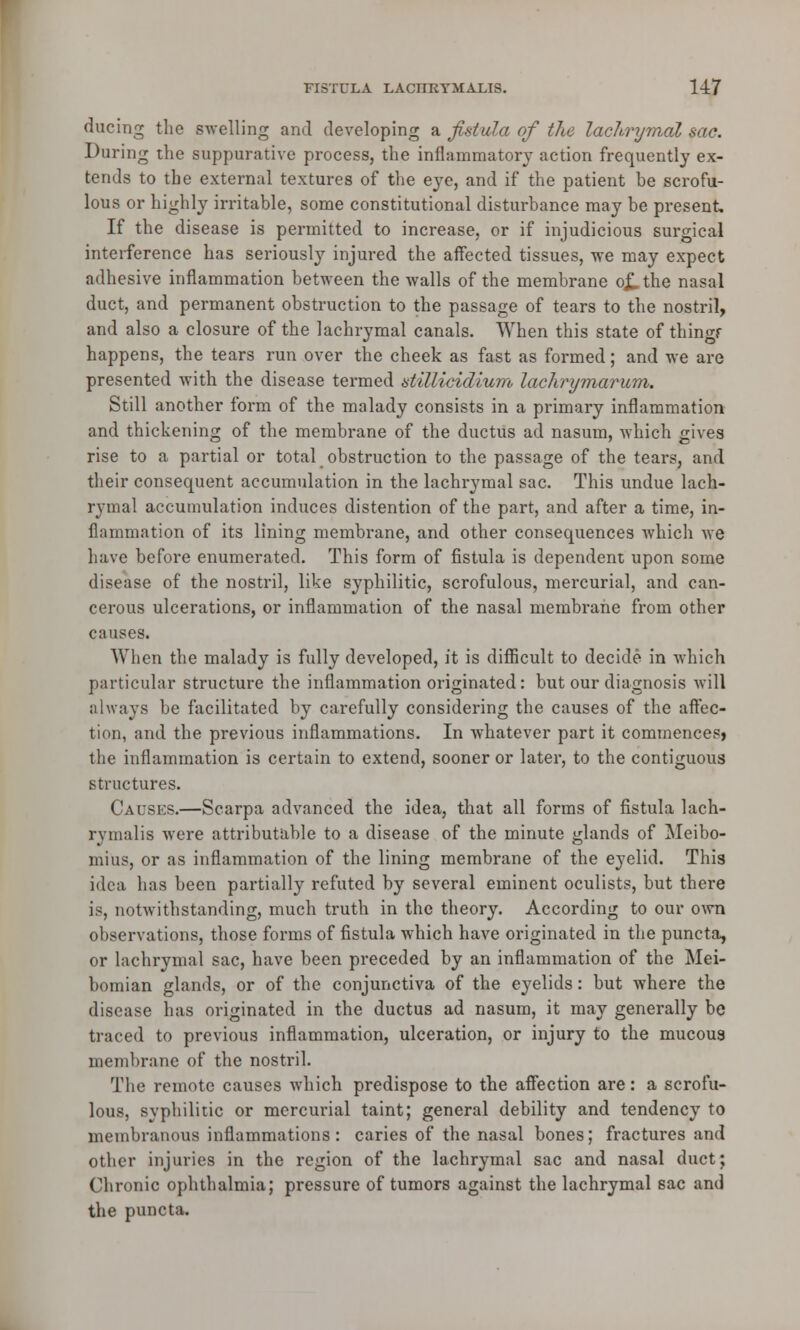 during the swelling and developing a fistula of the lachrymal sac. During the suppurative process, the inflammatory action frequently ex- tends to the external textures of the eye, and if the patient be scrofu- lous or highly irritable, some constitutional disturbance may be present. If the disease is permitted to increase, or if injudicious surgical interference has seriously injured the affected tissues, we may expect adhesive inflammation between the walls of the membrane ojLthe nasal duct, and permanent obstruction to the passage of tears to the nostril, and also a closure of the lachrymal canals. When this state of thingf happens, the tears run over the cheek as fast as formed; and we are presented with the disease termed dillicidium lachrymarum. Still another form of the malady consists in a primary inflammation and thickening of the membrane of the ductus ad nasum, which gives rise to a partial or total obstruction to the passage of the tears, and their consequent accumulation in the lachrymal sac. This undue lach- rymal accumulation induces distention of the part, and after a time, in- flammation of its lining membrane, and other consequences which we have before enumerated. This form of fistula is dependent upon some disease of the nostril, like syphilitic, scrofulous, mercurial, and can- cerous ulcerations, or inflammation of the nasal membrane from other causes. When the malady is fully developed, it is difficult to decide in which particular structure the inflammation originated: but our diagnosis will always be facilitated by carefully considering the causes of the affec- tion, and the previous inflammations. In whatever part it commences* the inflammation is certain to extend, sooner or later, to the contiguous structures. Causes.—Scarpa advanced the idea, that all forms of fistula lach- rymalis were attributable to a disease of the minute glands of Meibo- mius, or as inflammation of the lining membrane of the eyelid. This idea has been partially refuted by several eminent oculists, but there is, notwithstanding, much truth in the theory. According to our own observations, those forms of fistula which have originated in the puncta, or lachrymal sac, have been preceded by an inflammation of the Mei- bomian glands, or of the conjunctiva of the eyelids: but where the disease has originated in the ductus ad nasum, it may generally be traced to previous inflammation, ulceration, or injury to the mucous- membrane of the nostril. The remote causes which predispose to the affection are: a scrofu- lous, syphilitic or mercurial taint; general debility and tendency to membranous inflammations: caries of the nasal bones; fractures and other injuries in the region of the lachrymal sac and nasal duct; Chronic ophthalmia; pressure of tumors against the lachrymal sac and the puncta.