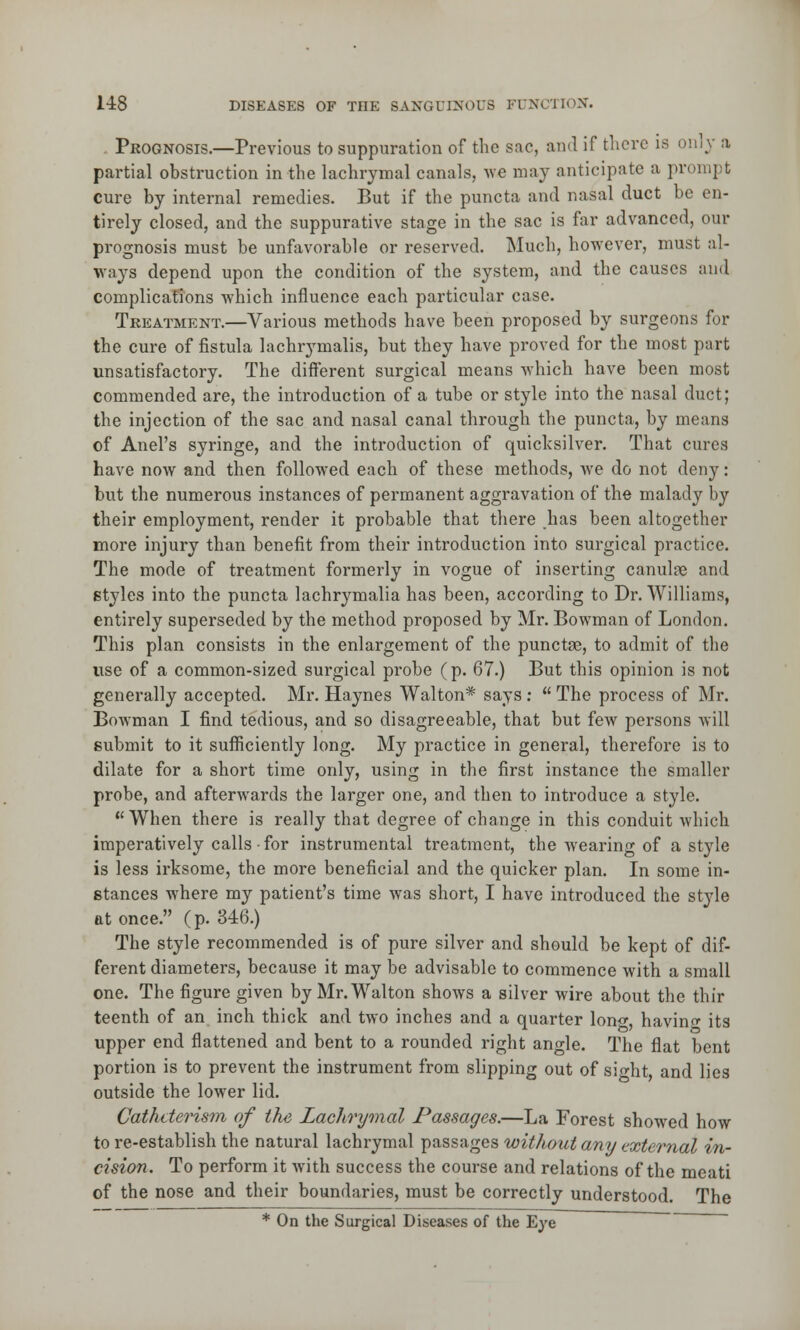 Prognosis.—Previous to suppuration of the sac, and if there is on]}' a partial obstruction in the lachrymal canals, we may anticipate a prompt cure by internal remedies. But if the puncta and nasal duct be en- tirely closed, and the suppurative stage in the sac is far advanced, our prognosis must be unfavorable or reserved. Much, however, must al- ways depend upon the condition of the system, and the causes and complications which influence each particular case. Treatment.—Various methods have been proposed by surgeons for the cure of fistula lachrymalis, but they have proved for the most part unsatisfactory. The different surgical means which have been most commended are, the introduction of a tube or style into the nasal duct; the injection of the sac and nasal canal through the puncta, by means of Anel's syringe, and the introduction of quicksilver. That cures have now and then followed each of these methods, we do not deny: but the numerous instances of permanent aggravation of the malady by their employment, render it probable that there lias been altogether more injury than benefit from their introduction into surgical practice. The mode of treatment formerly in vogue of inserting canuloe and styles into the puncta lachrymalia has been, according to Dr. Williams, entirely superseded by the method proposed by Mr. Bowman of London. This plan consists in the enlargement of the punctse, to admit of the use of a common-sized surgical probe (p. 67.) But this opinion is not generally accepted. Mr. Haynes Walton* says :  The process of Mr. Bowman I find tedious, and so disagreeable, that but few persons will submit to it sufficiently long. My practice in general, therefore is to dilate for a short time only, using in the first instance the smaller probe, and afterwards the larger one, and then to introduce a style. When there is really that degree of change in this conduit which imperatively calls • for instrumental treatment, the wearing of a style is less irksome, the more beneficial and the quicker plan. In some in- stances where my patient's time was short, I have introduced the style at once. (p. 346.) The style recommended is of pure silver and should be kept of dif- ferent diameters, because it may be advisable to commence with a small one. The figure given by Mr. Walton shows a silver wire about the thir teenth of an inch thick and two inches and a quarter lon<*, having its upper end flattened and bent to a rounded right ano-le. The flat bent portion is to prevent the instrument from slipping out of sight, and lies outside the lower lid. Cathderism of the Lachrymal Passages.—La Forest showed how to re-establish the natural lachrymal passages without any external in- cision. To perform it with success the course and relations of the meati of the nose and their boundaries, must be correctly understood. The * On the Surgical Diseases of the Eye