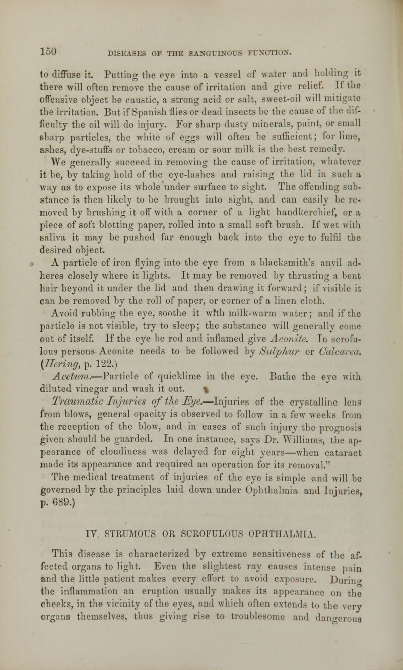 to diffuse it. Putting the eye into a vessel of water and holding it there will often remove the cause of irritation and give relief. If the offensive object be caustic, a strong acid or salt, sweet-oil will mitigate the irritation. But if Spanish flies or dead insects be the cause of the dif- ficulty the oil will do injury. For sharp dusty minerals, paint, or small sharp particles, the white of eggs will often be sufficient; for lime, ashes, dye-stuffs or tobacco, cream or sour milk is the best remedy. We generally succeed in removing the cause of irritation, whatever it be, by taking hold of the eye-lashes and raising the lid in such a way as to expose its whole under surface to sight. The offending sub- stance is then likely to be brought into sight, and can easily be re- moved by brushing it off with a corner of a light handkerchief, or a piece of soft blotting paper, rolled into a small soft brush. If wet with saliva it may be pushed far enough back into the eye to fulfil the desired object. A particle of iron flying into the eye from a blacksmith's anvil ad- heres closely where it lights. It may be removed by thrusting a bent hair beyond it under the lid and then drawing it forward; if visible it can be removed by the roll of paper, or corner of a linen cloth. Avoid rubbing the eye, soothe it wfth milk-warm water; and if the particle is not visible, try to sleep; the substance will generally come out of itself. If the eye be red and inflamed give Aconite. In scrofu- lous persons Aconite needs to be followed by Sulphur or Calcarea. {Bering, p. 122.) Acetum.—Particle of quicklime in the eye. Bathe the eye with diluted vinegar and wash it out. \ Traumatic Injuries of the Eye.—Injuries of the crystalline lens from blows, general opacity is observed to follow in a few weeks from the reception of the blow, and in cases of such injury the prognosis given should be guarded. In one instance, says Dr. Williams, the ap- pearance of cloudiness was delayed for eight years—when cataract made its appearance and required an operation for its removal. The medical treatment of injuries of the eye is simple and will be governed by the principles laid down under Ophthalmia and Injuries, p. 689.) IV. STRUMOUS OR SCROFULOUS OPHTHALMIA. This disease is characterized by extreme sensitiveness of the af- fected organs to light. Even the slightest ray causes intense pain and the little patient makes every effort to avoid exposure. During the inflammation an eruption usually makes its appearance on the cheeks, in the vicinity of the eyes, and which often extends to the very- organs themselves, thus giving rise to troublesome and dangerous