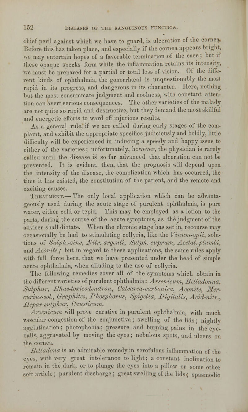 chief peril against which we have to guard, is ulceration of the cornea> Before this has taken place, and especially if the cornea appears bright, we may entertain hopes of a favorable termination of the case ; but if these opaque specks form while the inflammation retains its intensity, we must be prepared for a partial or total loss of vision. Of the diffe- rent kinds of ophthalmia, the gonorrhoea! is unquestionably the mosl rapid in its progress, and dangerous in its character. Here, nothing but the most consummate judgment and coolness, with constant atten- tion can avert serious consequences. The other varieties of the malady are not quite so rapid and destructive, but they demand the most skillful and energetic efforts to ward off injurious results. As a general rule, if Ave are called during early stages of the com- plaint, and exhibit the appropriate specifics judiciously and boldly, little difficulty will be experienced in inducing a speedy and happy issue to cither of the varieties; unfortunately, however, the physician is rarely called until the disease is so far advanced that ulceration can not be prevented. It is evident, then, that the prognosis will depend upon the intensity of the disease, the complication which has occurred, the time it has existed, the constitution of the patient, and the remote and exciting causes. Treatment.— The only local application which can be advanta- geously used during the acute stage of purulent ophthalmia, is pure water, either cold or tepid. This may be employed as a lotion to the parts, during the course of the acute symptoms, as the judgment of the adviser shall dictate. When the chronic stage has set in, recourse may occasionally be had to stimulating collyria, like the Vinum-opii, solu- tions of Sulpli.-zinc, Nitr.-argenti, Sulph.-cuprum, Acetat.-plumbi, and Aconite; but in regard to these applications, the same rules apply with full force here, that Ave have presented under the head of simple acute ophthalmia, Avhcn alluding to the use of collyria. The following remedies cover all of the symptoms which obtain in the different varieties of purulent ophthalmia: Arsenicum, Belladonna, Sulphur, Rhus-toxicodendron, Calcarea-caroonica, Aconite, Mer- curius-sol., Graphites, Phosphorus, Spigelia, Digitalis, Acid-nitr., Hepar-sulphur, Causticum. Arsenicum will prove curative in purulent ophthalmia, with much vascular congestion of the conjunctiva; SAvelling of the lids ; nightly agglutination; photophobia; pressure and burning pains in the eye- balls, aggravated by moving the eyes; nebulous spots, and ulcers on the cornea. Belladona is an admirable remedy in scrofulous inflammation of the eyes, Avith very great intolerance to light; a constant inclination to remain in the dark, or to plunge the eyes into a pillow or some other soft article; purulent discharge ; great swelling of the lids-; spasmodic