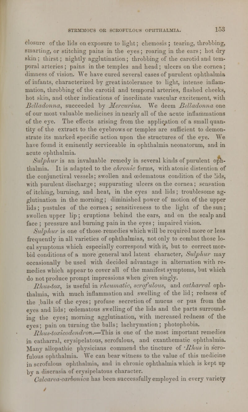 STIiMMOUS OK BOBOFULOUS OPHTHALMIA. 158 closure of the lids on exposure to light; chemosis ; tearing, throbbing, smarting, or stitching pains in the eves ; roaring in the ears ; hot dry skin; thirst; nightly agglutination; throbbing of the carotid and tem- poral arteries ; pains in the temples and head ; ulcers on the cornea ; dimness of vision. We have cured several cases of purulent ophthalmia of infants, characterized by great intolerance to light, intense inflam- mation, throbbing of the carotid and temporal arteries, flushed cheeks, hot skin, and other indications of inordinate vascular excitement, with Belladonna, succeeded by Mercurius. We deem Belladonna one of our most valuable medicines in nearly all of the acute inflammations of the eye. The effects arising from the application of a small quan- tity of the extract to the eyebrows or temples are sufficient to demon- strate its marked specific action upon the structures of the eye. We have found it eminently serviceable in ophthalmia neonatorum, and in acute ophthalmia. Sulphur is an invaluable remedy in several kinds of purulent oph- thalmia. It is adapted to the chronic forms, -with atonic distention of the conjunctival vessels; swollen and oedematous condition of the lids, with purulent discharge ; suppurating ulcers on the cornea; sensation of itching, burning, and heat, in the eyes and lids; troublesome ag- glutination in the morning; diminished power of motion of the upper lids ; pustules of the cornea ; sensitiveness to the light of the sun; swollen upper lip ; eruptions behind the ears, and on the scalp and face ; pressure and burning pain in the eyes ; impaired vision. Sulph nr is one of those- remedies -which will be required more or less frequently in all varieties of ophthalmias, not only to combat those lo- cal symptoms which especially correspond with it, but to correct mor- bid conditions of a more generaland latent character, Sulphur may occasionally be used with decided advantage in alternation with re- medies which appear to cover all of the manifest symptoms, but which do not produce prompt impressions when given singly. Rhus-tox, is useful in rheumatic, scrofulous, and catharral oph- thalmia, with much inflammation and swelling of the lid; redness of the balls of the eyes; profuse secretion of mucus or pus from the eyes and lids; oedematous swelling of the lids and the parts surround- in' the eyes; morning agglutination, with increased redness of the eyes; pain on turning the balls; lachrymation; photophobia. Rhus-toxicodendron.—This is one of the most important remedies in catharral, erysipelatous, scrofulous, and cxanthematic ophthalmia. Many allopathic physicians commend the tincture of 'Rhus in scro- fulous ophthalmia. We can bear witness to the value of this medicine in scrofulous ophthalmia, and in chronic ophthalmia which is kept up by a discrasia of erysipelatous character. Calcarea-carbonica has been successfully employed in every variety