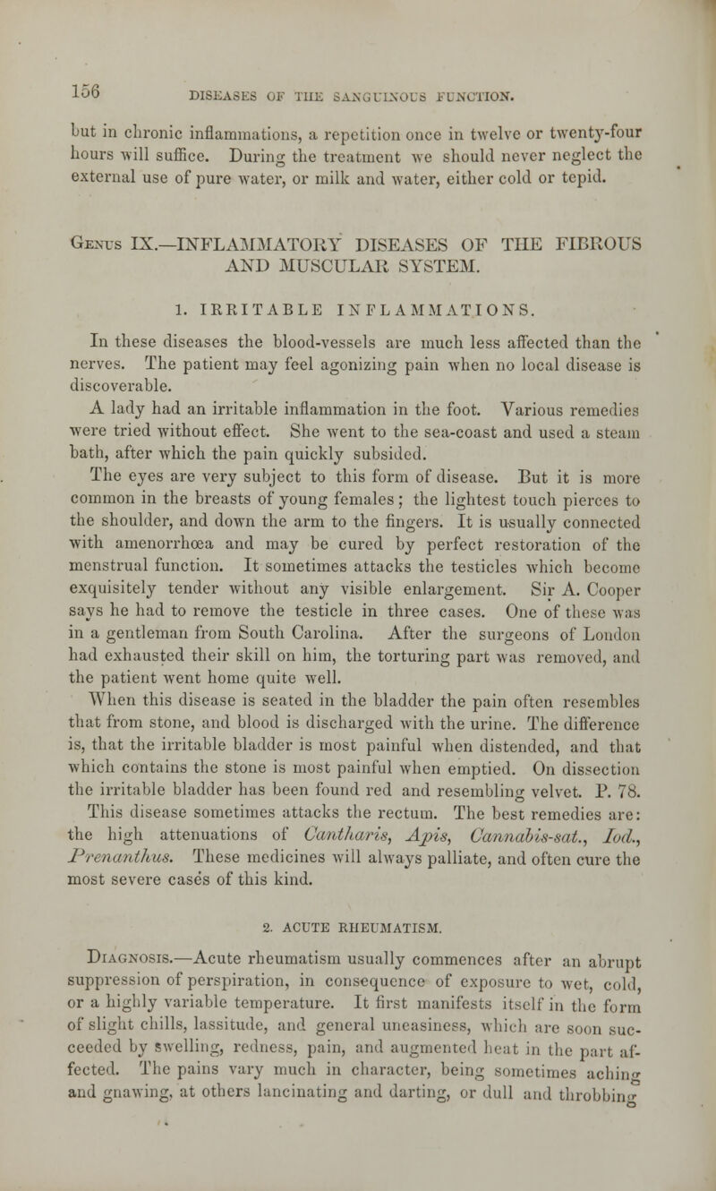 but in chronic inflammations, a repetition once in twelve or twenty-four hours will suffice. During the treatment we should never neglect the external use of pure water, or milk and water, either cold or tepid. Genus IX.—INFLAMMATORY DISEASES OF THE FIBROUS AND MUSCULAR SYSTEM. 1. IRRITABLE INFLAMMATIONS. In these diseases the blood-vessels are much less affected than the nerves. The patient may feel agonizing pain when no local disease is discoverable. A lady had an irritable inflammation in the foot. Various remedies were tried without effect. She went to the sea-coast and used a steam bath, after which the pain quickly subsided. The eyes are very subject to this form of disease. But it is more common in the breasts of young females; the lightest touch pierces to the shoulder, and down the arm to the fingers. It is usually connected with amenorrhoea and may be cured by perfect restoration of the menstrual function. It sometimes attacks the testicles Avhich become exquisitely tender without any visible enlargement. Sir A. Cooper says he had to remove the testicle in three cases. One of these was in a gentleman from South Carolina. After the surgeons of London had exhausted their skill on him, the torturing part was removed, and the patient went home quite well. When this disease is seated in the bladder the pain often resembles that from stone, and blood is discharged with the urine. The difference is, that the irritable bladder is most painful when distended, and that which contains the stone is most painful when emptied. On dissection the irritable bladder has been found red and resembling velvet. P. 78. This disease sometimes attacks the rectum. The best remedies are: the high attenuations of Cantharis, Apis, Cannabis-sat., lod., Prenanthus. These medicines will always palliate, and often cure the most severe cases of this kind. 2. ACUTE RHEUMATISM. Diagnosis.—Acute rheumatism usually commences after an abrupt suppression of perspiration, in consequence of exposure to wet, cold or a highly variable temperature. It first manifests itself in the form of slight chills, lassitude, and general uneasiness, which arc soon suc- ceeded by swelling, redness, pain, and augmented beat in the part af- fected. The pains vary much in character, being sometimes achin<* and gnawing, at others lancinating and darting, or dull and throbbing