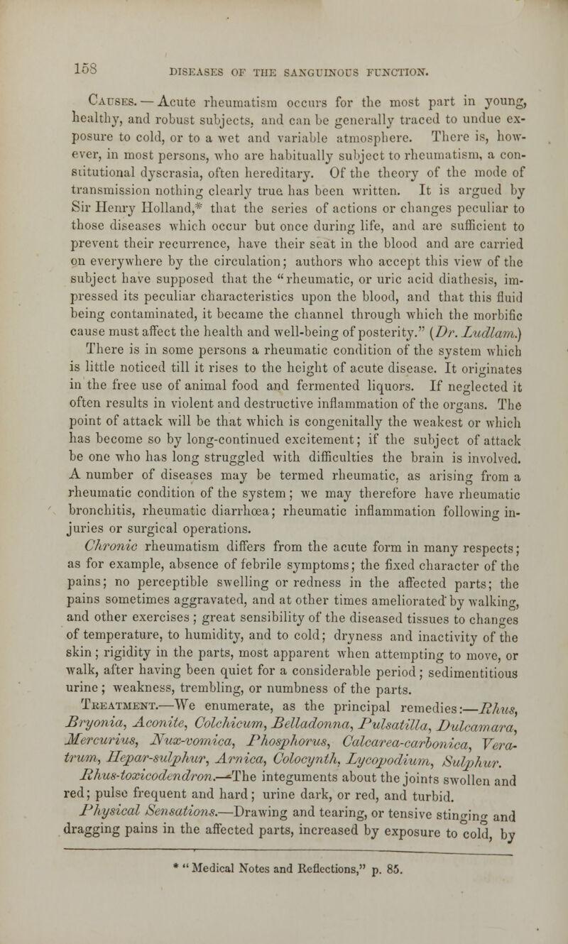 Causes.— Acute rheumatism occurs for the most part in young, healthy, and robust subjects, and can be generally traced to undue ex- posure to cold, or to a wet and variable atmosphere. There is, how- ever, in most persons, who are habitually subject to rheumatism, a con- stitutional dyscrasia, often hereditary. Of the theory of the mode of transmission nothing clearly true has been written. It is argued by Sir Henry Holland,* that the series of actions or changes peculiar to those diseases which occur but once during life, and are sufficient to prevent their recurrence, have their seat in the blood and are carried on everywhere by the circulation; authors who accept this view of the subject have supposed that the rheumatic, or uric acid diathesis, im- pressed its peculiar characteristics upon the blood, and that this fluid being contaminated, it became the channel through which the morbific cause must affect the health and well-being of posterity. {Dr. Ludlam.) There is in some persons a rheumatic condition of the system which is little noticed till it rises to the height of acute disease. It originates in the free use of animal food and fermented liquors. If neglected it often results in violent and destructive inflammation of the organs. The point of attack will be that which is congenitally the weakest or which has become so by long-continued excitement; if the subject of attack be one who has long struggled with difficulties the brain is involved. A number of diseases may be termed rheumatic, as arising from a rheumatic condition of the system; we may therefore have rheumatic bronchitis, rheumatic diarrhoea; rheumatic inflammation following in- juries or surgical operations. Chronic rheumatism differs from the acute form in many respects; as for example, absence of febrile symptoms; the fixed character of the pains; no perceptible swelling or redness in the affected parts; the pains sometimes aggravated, and at other times ameliorated'by walking, and other exercises ; great sensibility of the diseased tissues to changes of temperature, to humidity, and to cold; dryness and inactivity of the skin; rigidity in the parts, most apparent when attempting to move, or walk, after having been quiet for a considerable period; sedimentitious urine ; weakness, trembling, or numbness of the parts. Treatment.—We enumerate, as the principal remedies: Rhus Bryonia, Aconite, Colchicum, Belladonna, Pulsatilla, Dulcamara Mercurius, Nux-vomica, Phosphorus, Calcarea-carhonica Vera- trum, llepar-sulphur, Arnica, Colocynth, Lycopodium, Sulphur. B hus-toxicodendron.—*The integuments about the joints swollen and red; pulse frequent and hard; urine dark, or red, and turbid. Physical Sensations.—Drawing and tearing, or tensive stino-jno- and dragging pains in the affected parts, increased by exposure to cold by ; Medical Notes and Reflections, p. 85.