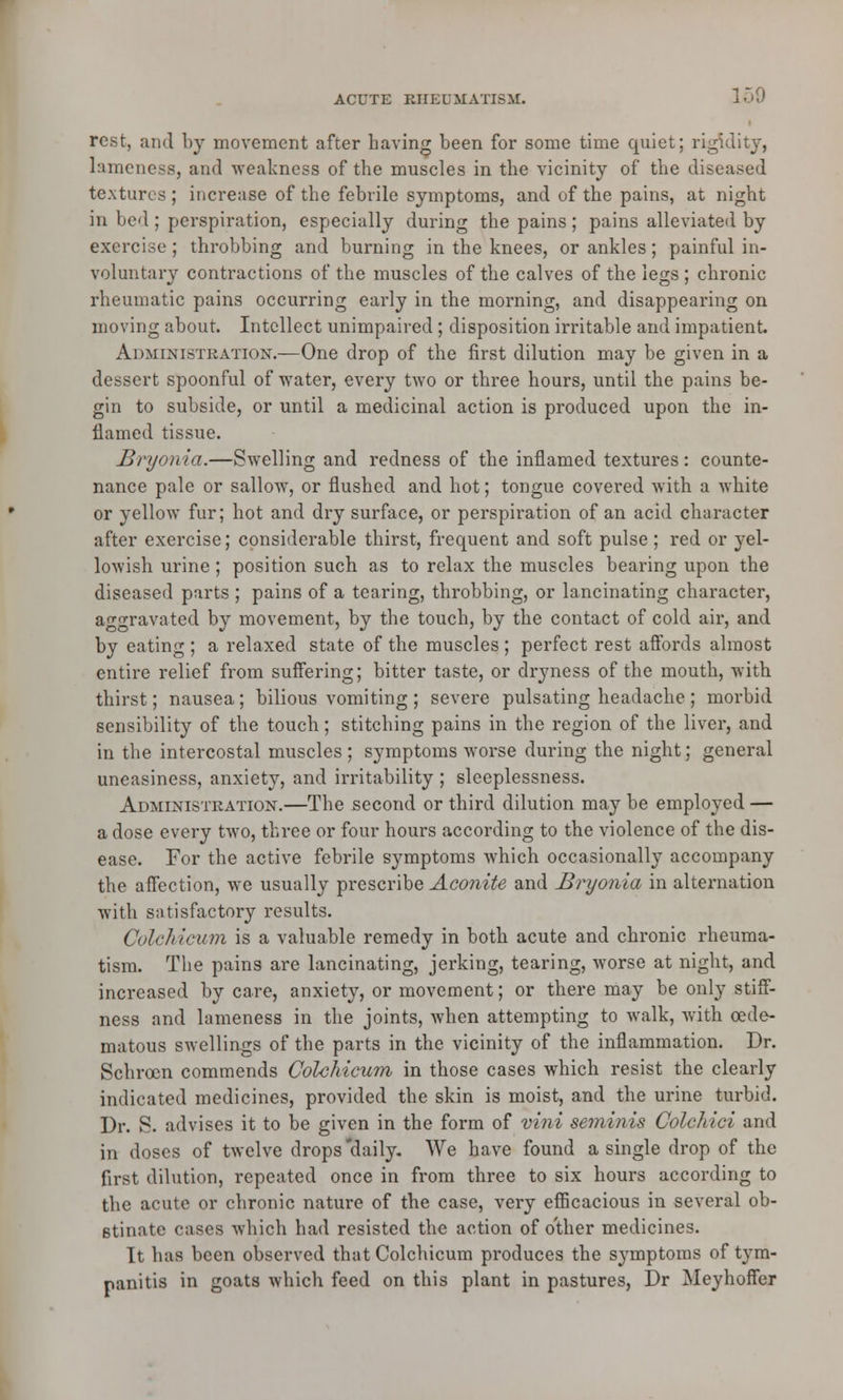 rest, and by movement after having been for some time quiet; rigidity, lameness, and weakness of the muscles in the vicinity of the diseased textures ; increase of the febrile symptoms, and of the pains, at night in bed ; perspiration, especially during the pains ; pains alleviated by exercise ; throbbing and burning in the knees, or ankles; painful in- voluntary contractions of the muscles of the calves of the legs ; chronic rheumatic pains occurring early in the morning, and disappearing on moving about. Intellect unimpaired; disposition irritable and impatient Administration.—One drop of the first dilution may be given in a dessert spoonful of water, every two or three hours, until the pains be- gin to subside, or until a medicinal action is produced upon the in- flamed tissue. Bryonia.—Swelling and redness of the inflamed textures: counte- nance pale or sallow, or flushed and hot; tongue covered with a white or yellow fur; hot and dry surface, or perspiration of an acid character after exercise; considerable thirst, frequent and soft pulse; red or yel- lowish urine; position such as to relax the muscles bearing upon the diseased parts ; pains of a tearing, throbbing, or lancinating character, aggravated by movement, by the touch, by the contact of cold air, and by eating ; a relaxed state of the muscles ; perfect rest affords almost entire relief from suffering; bitter taste, or dryness of the mouth, with thirst; nausea; bilious vomiting; severe pulsating headache; morbid sensibility of the touch; stitching pains in the region of the liver, and in the intercostal muscles ; symptoms worse during the night; general uneasiness, anxiety, and irritability ; sleeplessness. Administration.—The second or third dilution may be employed — a dose every two, three or four hours according to the violence of the dis- ease. For the active febrile symptoms which occasionally accompany the affection, we usually prescribe Aconite and Bryonia in alternation with satisfactory results. Colchicum is a valuable remedy in both acute and chronic rheuma- tism. The pains are lancinating, jerking, tearing, worse at night, and increased by care, anxiety, or movement; or there may be only stiff- ness and lameness in the joints, when attempting to walk, with cede- matous swellings of the parts in the vicinity of the inflammation. Dr. Schrocn commends Colchicum in those cases which resist the clearly indicated medicines, provided the skin is moist, and the urine turbid. Dr. S. advises it to be given in the form of vini seminis Colchici and in doses of twelve drops daily. We have found a single drop of the first dilution, repeated once in from three to six hours according to the acute or chronic nature of the case, very efficacious in several ob- stinate cases which had resisted the action of other medicines. It has been observed that Colchicum produces the symptoms of tym- panitis in goats which feed on this plant in pastures, Dr Meyhoffer