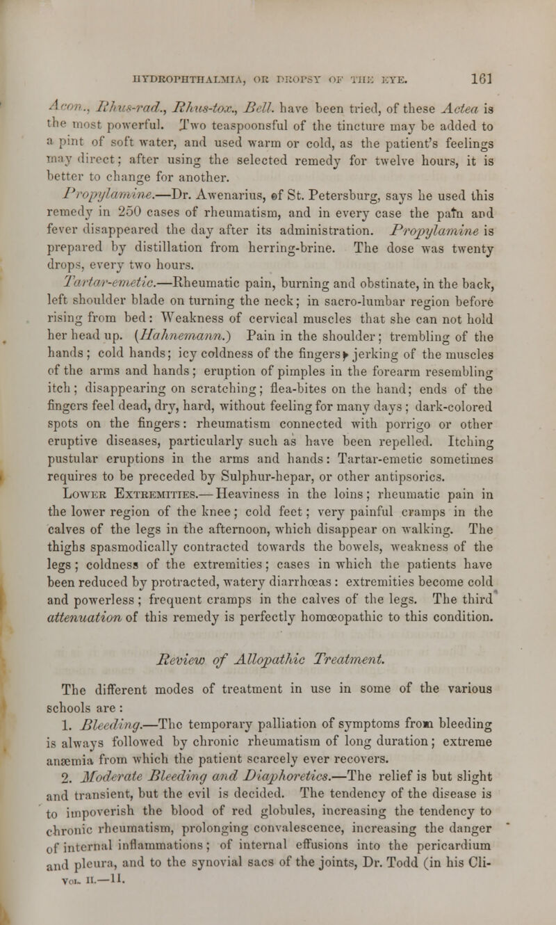 Aeon., Rkuwad., Phus-tox., Bell, have been tried, of these Actea is the most powerful. Two teaspoonsful of the tincture may be added to a pint of soft water, and used warm or cold, as the patient's feelings direct; after using the selected remedy for twelve hours, it is better to change for another. Propylamine.—Dr. Awenarius, ©f St. Petersburg, says he used this remedy in 250 cases of rheumatism, and in every case the patn and fever disappeared the day after its administration. Propylamine is prepared by distillation from herring-brine. The dose was twenty drops, every two hours. Tiirhii'-cmetic.—Rheumatic pain, burning and obstinate, in the back, left shoulder blade on turning the neck; in sacro-lumbar region before rising from bed: Weakness of cervical muscles that she can not hold her head up. {Hahnemann.) Pain in the shoulder; trembling of the hands ; cold hands; icy coldness of the fingers ^ jerking of the muscles of the arms and hands; eruption of pimples in the forearm resembling itch; disappearing on scratching; flea-bites on the hand; ends of the fingers feel dead, dry, hard, without feeling for many days; dark-colored spots on the fingers: rheumatism connected with porrigo or other eruptive diseases, particularly such as have been repelled. Itching pustular eruptions in the arms and hands: Tartar-emetic sometimes requires to be preceded by Sulphur-hepar, or other antipsorics. Lower Extremities.— Heaviness in the loins; rheumatic pain in the lower region of the knee; cold feet; very painful cramps in the calves of the legs in the afternoon, which disappear on walking. The thighs spasmodically contracted towards the bowels, weakness of the legs ; coldness of the extremities; cases in which the patients have been reduced by protracted, watery diarrhoeas : extremities become cold and powerless ; frequent cramps in the calves of the legs. The third attenuation of this remedy is perfectly homoeopathic to this condition. Review of Allopathic Treatment. The different modes of treatment in use in some of the various schools are : 1. Bleeding.—The temporary palliation of symptoms froia bleeding is always followed by chronic rheumatism of long duration; extreme anaemia from which the patient scarcely ever recovers. 2. Moderate Bleeding and Diaphoretics.—The relief is but slight and transient, but the evil is decided. The tendency of the disease is to impoverish the blood of red globules, increasing the tendency to chronic rheumatism, prolonging convalescence, increasing the danger of internal inflammations; of internal effusions into the pericardium and pleura, and to the synovial sacs of the joints, Dr. Todd (in his Cli- VI.. ii. —11.