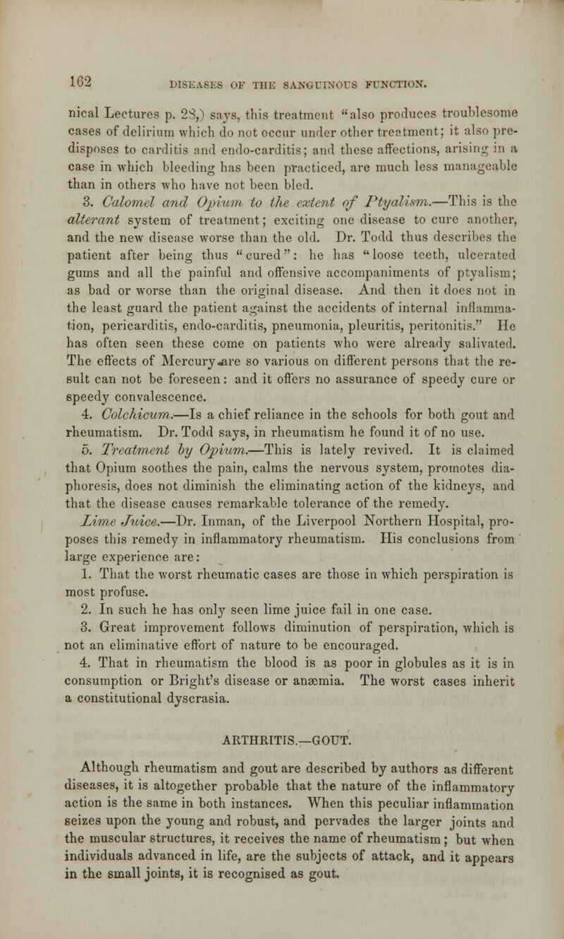 nieal Lectures p. 23,) says, this treatment also produces troublesome cases of delirium which do not occur under other treatment; it also pre- disposes to carditis and endo-carditis; and these affections, arising in a case in which bleeding has been practiced, are much less manageable than in others who have not been bled. 3. Calomel and Opium to the extent of Ptyalism.—This is the alterant system of treatment; exciting one disease to cure another, and the new disease worse than the old. Dr. Todd thus describes the patient after being thus cured: he has loose teeth, ulcerated gums and all the painful and offensive accompaniments of ptyalism; as bad or worse than the original disease. And then it does not in the least guard the patient against the accidents of internal inflamma- tion, pericarditis, endo-carditis, pneumonia, pleuritis, peritonitis. He has often seen these come on patients who were already salivated. The effects of Mercury«are so various on different persons that the re- sult can not be foreseen: and it offers no assurance of speedy cure or speedy convalescence. 4. Colchicum.—Is a chief reliance in the schools for both gout and rheumatism. Dr. Todd says, in rheumatism he found it of no use. 5. Treatment by Opium.—This is lately revived. It is claimed that Opium soothes the pain, calms the nervous system, promotes dia- phoresis, does not diminish the eliminating action of the kidneys, and that the disease causes remarkable tolerance of the remedy. Lim,e Juice.—Dr. Inman, of the Liverpool Northern Hospital, pro- poses this remedy in inflammatory rheumatism. His conclusions from large experience are: 1. That the worst rheumatic cases are those in which perspiration is most profuse. 2. In such he has only seen lime juice fail in one case. 3. Great improvement follows diminution of perspiration, which is not an eliminative effort of nature to be encouraged. 4. That in rheumatism the blood is as poor in globules as it is in consumption or Bright's disease or anaemia. The worst cases inherit a constitutional dyscrasia. ARTHRITIS.—GOUT. Although rheumatism and gout are described by authors as different diseases, it is altogether probable that the nature of the inflammatory action is the same in both instances. When this peculiar inflammation seizes upon the young and robust, and pervades the larger joints and the muscular structures, it receives the name of rheumatism; but when individuals advanced in life, are the subjects of attack, and it appears in the small joints, it is recognised as gout.